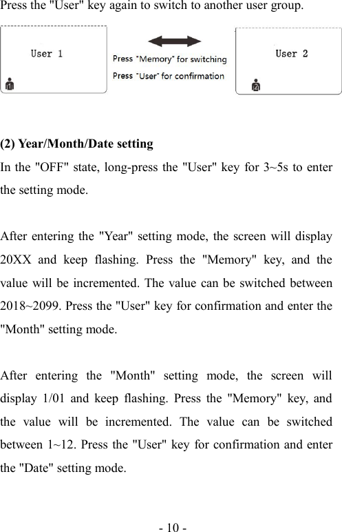 - 10 -Press the &quot;User&quot; key again to switch to another user group.(2) Year/Month/Date settingIn the &quot;OFF&quot; state, long-press the &quot;User&quot; key for 3~5s to enterthe setting mode.After entering the &quot;Year&quot; setting mode, the screen will display20XX and keep flashing. Press the &quot;Memory&quot; key, and thevalue will be incremented. The value can be switched between2018~2099. Press the &quot;User&quot; key for confirmation and enter the&quot;Month&quot; setting mode.After entering the &quot;Month&quot; setting mode, the screen willdisplay 1/01 and keep flashing. Press the &quot;Memory&quot; key, andthe value will be incremented. The value can be switchedbetween 1~12. Press the &quot;User&quot; key for confirmation and enterthe &quot;Date&quot; setting mode.