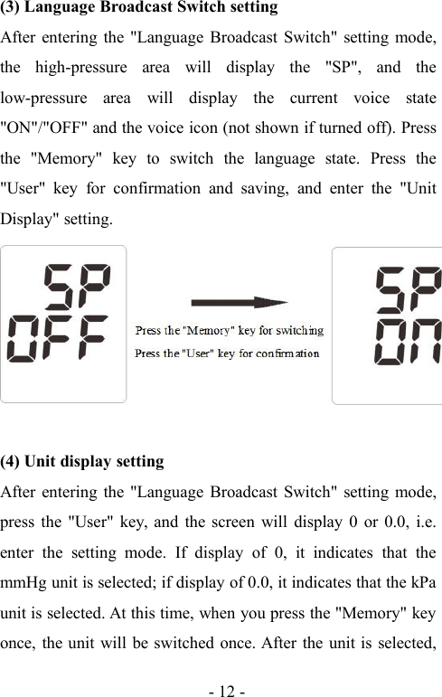 - 12 -(3) Language Broadcast Switch settingAfter entering the &quot;Language Broadcast Switch&quot; setting mode,the high-pressure area will display the &quot;SP&quot;, and thelow-pressure area will display the current voice state&quot;ON&quot;/&quot;OFF&quot; and the voice icon (not shown if turned off). Pressthe &quot;Memory&quot; key to switch the language state. Press the&quot;User&quot; key for confirmation and saving, and enter the &quot;UnitDisplay&quot; setting.(4) Unit display settingAfter entering the &quot;Language Broadcast Switch&quot; setting mode,press the &quot;User&quot; key, and the screen will display 0 or 0.0, i.e.enter the setting mode. If display of 0, it indicates that themmHg unit is selected; if display of 0.0, it indicates that the kPaunit is selected. At this time, when you press the &quot;Memory&quot; keyonce, the unit will be switched once. After the unit is selected,