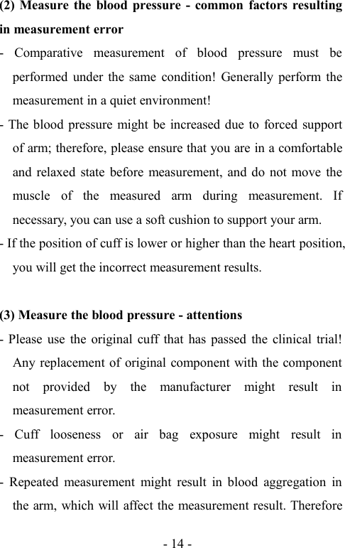 - 14 -(2) Measure the blood pressure - common factors resultingin measurement error- Comparative measurement of blood pressure must beperformed under the same condition! Generally perform themeasurement in a quiet environment!- The blood pressure might be increased due to forced supportof arm; therefore, please ensure that you are in a comfortableand relaxed state before measurement, and do not move themuscle of the measured arm during measurement. Ifnecessary, you can use a soft cushion to support your arm.- If the position of cuff is lower or higher than the heart position,you will get the incorrect measurement results.(3) Measure the blood pressure - attentions- Please use the original cuff that has passed the clinical trial!Any replacement of original component with the componentnot provided by the manufacturer might result inmeasurement error.- Cuff looseness or air bag exposure might result inmeasurement error.- Repeated measurement might result in blood aggregation inthe arm, which will affect the measurement result. Therefore