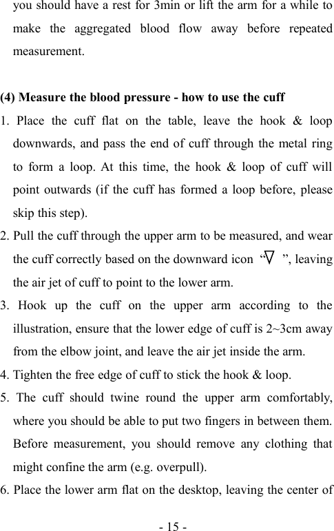 - 15 -you should have a rest for 3min or lift the arm for a while tomake the aggregated blood flow away before repeatedmeasurement.(4) Measure the blood pressure - how to use the cuff1. Place the cuff flat on the table, leave the hook &amp; loopdownwards, and pass the end of cuff through the metal ringto form a loop. At this time, the hook &amp; loop of cuff willpoint outwards (if the cuff has formed a loop before, pleaseskip this step).2. Pull the cuff through the upper arm to be measured, and wearthe cuff correctly based on the downward icon  , leavingthe air jet of cuff to point to the lower arm.3. Hook up the cuff on the upper arm according to theillustration, ensure that the lower edge of cuff is 2~3cm awayfrom the elbow joint, and leave the air jet inside the arm.4. Tighten the free edge of cuff to stick the hook &amp; loop.5. The cuff should twine round the upper arm comfortably,where you should be able to put two fingers in between them.Before measurement, you should remove any clothing thatmight confine the arm (e.g. overpull).6. Place the lower arm flat on the desktop, leaving the center of