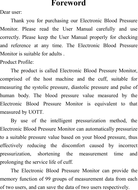 ForewordDear user:Thank you for purchasing our Electronic Blood PressureMonitor. Please read the User Manual carefully and usecorrectly. Please keep the User Manual properly for checkingand reference at any time. The Electronic Blood PressureMonitor is suitable for adults .Product Profile:The product is called Electronic Blood Pressure Monitor,comprised of the host machine and the cuff, suitable formeasuring the systolic pressure, diastolic pressure and pulse ofhuman body. The blood pressure value measured by theElectronic Blood Pressure Monitor is equivalent to thatmeasured by UOTT.By use of the intelligent pressurization method, theElectronic Blood Pressure Monitor can automatically pressurizeto a suitable pressure value based on your blood pressure, thuseffectively reducing the discomfort caused by incorrectpressurization, shortening the measurement time andprolonging the service life of cuff.The Electronic Blood Pressure Monitor can provide thememory function of 99 groups of measurement data from eachof two users, and can save the data of two users respectively.