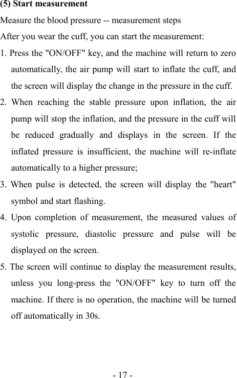 - 17 -(5) Start measurementMeasure the blood pressure -- measurement stepsAfter you wear the cuff, you can start the measurement:1. Press the &quot;ON/OFF&quot; key, and the machine will return to zeroautomatically, the air pump will start to inflate the cuff, andthe screen will display the change in the pressure in the cuff.2. When reaching the stable pressure upon inflation, the airpump will stop the inflation, and the pressure in the cuff willbe reduced gradually and displays in the screen. If theinflated pressure is insufficient, the machine will re-inflateautomatically to a higher pressure;3. When pulse is detected, the screen will display the &quot;heart&quot;symbol and start flashing.4. Upon completion of measurement, the measured values ofsystolic pressure, diastolic pressure and pulse will bedisplayed on the screen.5. The screen will continue to display the measurement results,unless you long-press the &quot;ON/OFF&quot; key to turn off themachine. If there is no operation, the machine will be turnedoff automatically in 30s.