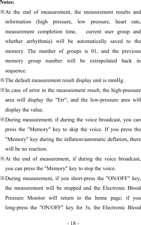 - 18 -Notes:At the end of measurement, the measurement results andinformation (high pressure, low pressure, heart rate,measurement completion time, current user group andwhether arrhythmia) will be automatically saved to thememory. The number of groups is 01, and the previousmemory group number will be extrapolated back insequence.The default measurement result display unit is mmHg.In case of error in the measurement result, the high-pressurearea will display the &quot;Err&quot;, and the low-pressure area willdisplay the value.During measurement, if during the voice broadcast, you canpress the &quot;Memory&quot; key to skip the voice. If you press the&quot;Memory&quot; key during the inflation/automatic deflation, therewill be no reaction.At the end of measurement, if during the voice broadcast,you can press the &quot;Memory&quot; key to stop the voice.During measurement, if you short-press the &quot;ON/OFF&quot; key,the measurement will be stopped and the Electronic BloodPressure Monitor will return to the home page; if youlong-press the &quot;ON/OFF&quot; key for 3s, the Electronic Blood