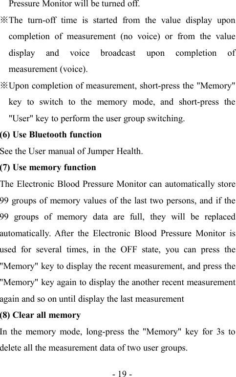 - 19 -Pressure Monitor will be turned off.The turn-off time is started from the value display uponcompletion of measurement (no voice) or from the valuedisplay and voice broadcast upon completion ofmeasurement (voice).Upon completion of measurement, short-press the &quot;Memory&quot;key to switch to the memory mode, and short-press the&quot;User&quot; key to perform the user group switching.(6) Use Bluetooth functionSee the User manual of Jumper Health.(7) Use memory functionThe Electronic Blood Pressure Monitor can automatically store99 groups of memory values of the last two persons, and if the99 groups of memory data are full, they will be replacedautomatically. After the Electronic Blood Pressure Monitor isused for several times, in the OFF state, you can press the&quot;Memory&quot; key to display the recent measurement, and press the&quot;Memory&quot; key again to display the another recent measurementagain and so on until display the last measurement(8) Clear all memoryIn the memory mode, long-press the &quot;Memory&quot; key for 3s todelete all the measurement data of two user groups.