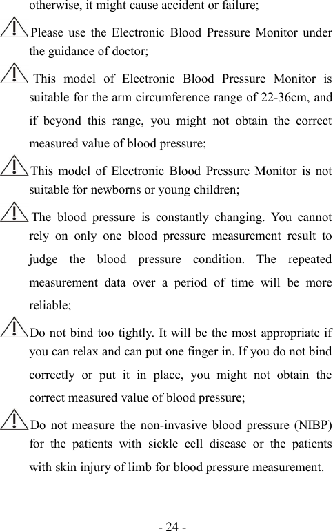 - 24 -otherwise, it might cause accident or failure;Please use the Electronic Blood Pressure Monitor underthe guidance of doctor;This model of Electronic Blood Pressure Monitor issuitable for the arm circumference range of 22-36cm, andif beyond this range, you might not obtain the correctmeasured value of blood pressure;This model of Electronic Blood Pressure Monitor is notsuitable for newborns or young children;The blood pressure is constantly changing. You cannotrely on only one blood pressure measurement result tojudge the blood pressure condition. The repeatedmeasurement data over a period of time will be morereliable;Do not bind too tightly. It will be the most appropriate ifyou can relax and can put one finger in. If you do not bindcorrectly or put it in place, you might not obtain thecorrect measured value of blood pressure;Do not measure the non-invasive blood pressure (NIBP)for the patients with sickle cell disease or the patientswith skin injury of limb for blood pressure measurement.