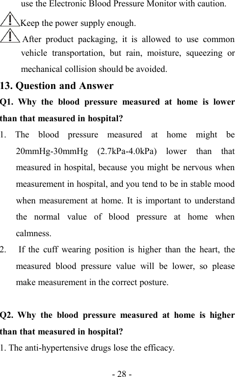 - 28 -use the Electronic Blood Pressure Monitor with caution.Keep the power supply enough.After product packaging, it is allowed to use commonvehicle transportation, but rain, moisture, squeezing ormechanical collision should be avoided.13. Question and AnswerQ1. Why the blood pressure measured at home is lowerthan that measured in hospital?1. The blood pressure measured at home might be20mmHg-30mmHg (2.7kPa-4.0kPa) lower than thatmeasured in hospital, because you might be nervous whenmeasurement in hospital, and you tend to be in stable moodwhen measurement at home. It is important to understandthe normal value of blood pressure at home whencalmness.2. If the cuff wearing position is higher than the heart, themeasured blood pressure value will be lower, so pleasemake measurement in the correct posture.Q2. Why the blood pressure measured at home is higherthan that measured in hospital?1. The anti-hypertensive drugs lose the efficacy.