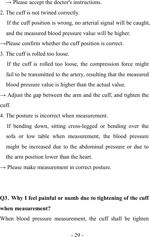 - 29 - Please accept the doctor&apos;s instructions.2. The cuff is not twined correctly.If the cuff position is wrong, no arterial signal will be caught,and the measured blood pressure value will be higher.Please confirm whether the cuff position is correct.3. The cuff is rolled too loose.If the cuff is rolled too loose, the compression force mightfail to be transmitted to the artery, resulting that the measuredblood pressure value is higher than the actual value. Adjust the gap between the arm and the cuff, and tighten thecuff.4. The posture is incorrect when measurement.If bending down, sitting cross-legged or bending over thesofa or low table when measurement, the blood pressuremight be increased due to the abdominal pressure or due tothe arm position lower than the heart. Please make measurement in correct posture.Q3．Why I feel painful or numb due to tightening of the cuffwhen measurement?When blood pressure measurement, the cuff shall be tighten
