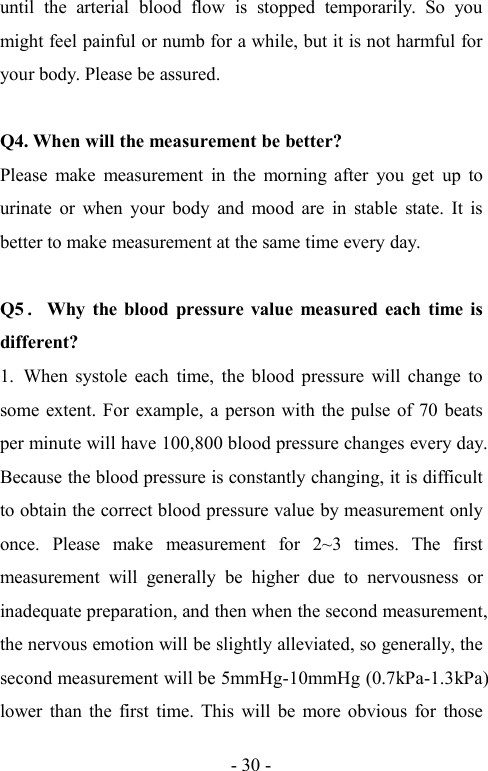 - 30 -until the arterial blood flow is stopped temporarily. So youmight feel painful or numb for a while, but it is not harmful foryour body. Please be assured.Q4. When will the measurement be better?Please make measurement in the morning after you get up tourinate or when your body and mood are in stable state. It isbetter to make measurement at the same time every day.Q5．Why the blood pressure value measured each time isdifferent?1. When systole each time, the blood pressure will change tosome extent. For example, a person with the pulse of 70 beatsper minute will have 100,800 blood pressure changes every day.Because the blood pressure is constantly changing, it is difficultto obtain the correct blood pressure value by measurement onlyonce. Please make measurement for 2~3 times. The firstmeasurement will generally be higher due to nervousness orinadequate preparation, and then when the second measurement,the nervous emotion will be slightly alleviated, so generally, thesecond measurement will be 5mmHg-10mmHg (0.7kPa-1.3kPa)lower than the first time. This will be more obvious for those