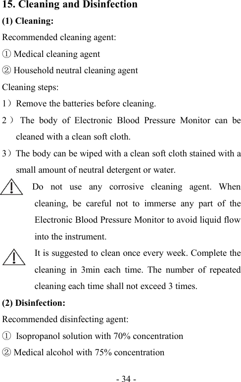 - 34 -15. Cleaning and Disinfection(1) Cleaning:Recommended cleaning agent:Medical cleaning agentHousehold neutral cleaning agentCleaning steps:1）Remove the batteries before cleaning.2）The body of Electronic Blood Pressure Monitor can becleaned with a clean soft cloth.3）The body can be wiped with a clean soft cloth stained with asmall amount of neutral detergent or water.Do not use any corrosive cleaning agent. Whencleaning, be careful not to immerse any part of theElectronic Blood Pressure Monitor to avoid liquid flowinto the instrument.It is suggested to clean once every week. Complete thecleaning in 3min each time. The number of repeatedcleaning each time shall not exceed 3 times.(2) Disinfection:Recommended disinfecting agent:Isopropanol solution with 70% concentrationMedical alcohol with 75% concentration