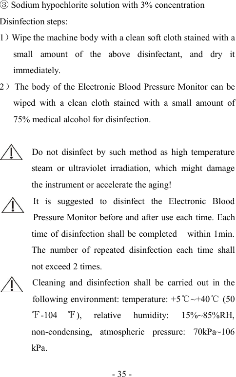 - 35 -Sodium hypochlorite solution with 3% concentrationDisinfection steps:1）Wipe the machine body with a clean soft cloth stained with asmall amount of the above disinfectant, and dry itimmediately.2）The body of the Electronic Blood Pressure Monitor can bewiped with a clean cloth stained with a small amount of75% medical alcohol for disinfection.Do not disinfect by such method as high temperaturesteam or ultraviolet irradiation, which might damagethe instrument or accelerate the aging!It is suggested to disinfect the Electronic BloodPressure Monitor before and after use each time. Eachtime of disinfection shall be completed within 1min.The number of repeated disinfection each time shallnot exceed 2 times.Cleaning and disinfection shall be carried out in thefollowing environment: temperature: +5℃~+40℃(50-104 ), relative humidity: 15%~85%RH,non-condensing, atmospheric pressure: 70kPa~106kPa.