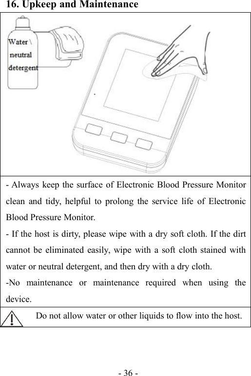 - 36 -16. Upkeep and Maintenance- Always keep the surface of Electronic Blood Pressure Monitorclean and tidy, helpful to prolong the service life of ElectronicBlood Pressure Monitor.- If the host is dirty, please wipe with a dry soft cloth. If the dirtcannot be eliminated easily, wipe with a soft cloth stained withwater or neutral detergent, and then dry with a dry cloth.-No maintenance or maintenance required when using thedevice.Do not allow water or other liquids to flow into the host.