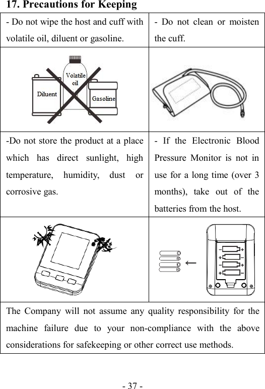 - 37 -17. Precautions for Keeping- Do not wipe the host and cuff withvolatile oil, diluent or gasoline.- Do not clean or moistenthe cuff.-Do not store the product at a placewhich has direct sunlight, hightemperature, humidity, dust orcorrosive gas.- If the Electronic BloodPressure Monitor is not inuse for a long time (over 3months), take out of thebatteries from the host.The Company will not assume any quality responsibility for themachine failure due to your non-compliance with the aboveconsiderations for safekeeping or other correct use methods.