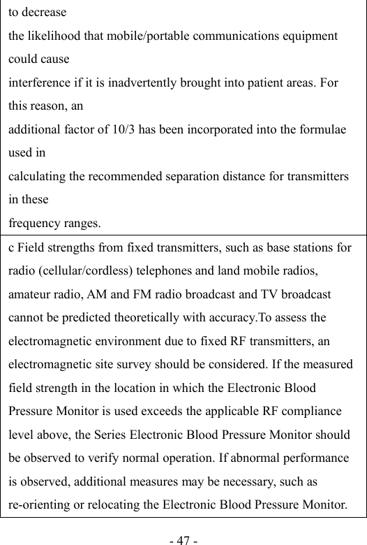 - 47 -to decreasethe likelihood that mobile/portable communications equipmentcould causeinterference if it is inadvertently brought into patient areas. Forthis reason, anadditional factor of 10/3 has been incorporated into the formulaeused incalculating the recommended separation distance for transmittersin thesefrequency ranges.c Field strengths from fixed transmitters, such as base stations forradio (cellular/cordless) telephones and land mobile radios,amateur radio, AM and FM radio broadcast and TV broadcastcannot be predicted theoretically with accuracy.To assess theelectromagnetic environment due to fixed RF transmitters, anelectromagnetic site survey should be considered. If the measuredfield strength in the location in which the Electronic BloodPressure Monitor is used exceeds the applicable RF compliancelevel above, the Series Electronic Blood Pressure Monitor shouldbe observed to verify normal operation. If abnormal performanceis observed, additional measures may be necessary, such asre-orienting or relocating the Electronic Blood Pressure Monitor.