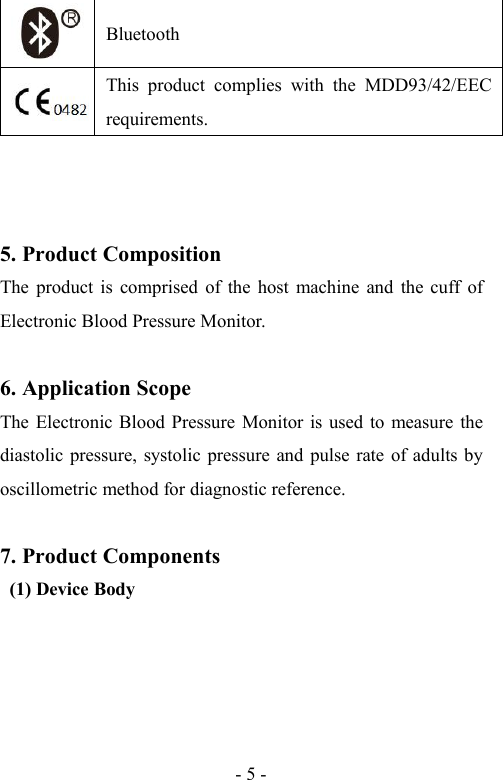 - 5 -BluetoothThis product complies with the MDD93/42/EECrequirements.5. Product CompositionThe product is comprised of the host machine and the cuff ofElectronic Blood Pressure Monitor.6. Application ScopeThe Electronic Blood Pressure Monitor is used to measure thediastolic pressure, systolic pressure and pulse rate of adults byoscillometric method for diagnostic reference.7. Product Components(1) Device Body