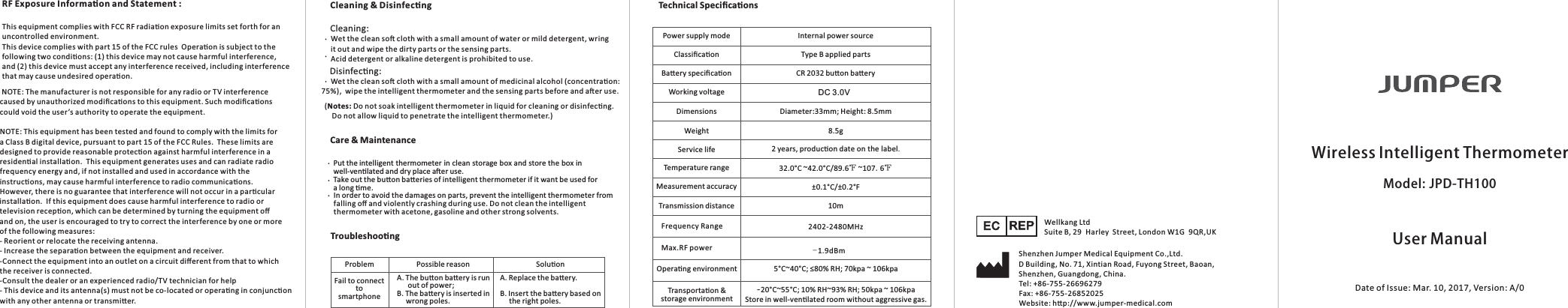 UserManualWirelessIntelligentThermometerModel:JPD-TH100Date of Issue: Mar. 10, 2017, Version: A/0Technical SpeciﬁcaonsCleaning &amp; Disinfecng Care &amp; MaintenanceTroubleshoongPower supply mode Internal power sourceType B applied partsCR 2032 buon baeryDC3.0VDiameter:33mm; Height: 8.5mm8.5g2 years, producon dateonthelabel.32.0°C ~42.0°C/89.6℉ ~107.6℉±0.1°C/±0.2°F10m ClassiﬁcaonBaery speciﬁcaonWorking voltageDimensionsWeightService lifeTemperature rangeMeasurement accuracyTransmission distanceOperang environmentTransportaon &amp; storage environment 5°C~40°C; ≤80% RH; 70kpa ~ 106kpa-20°C~55°C; 10% RH~93% RH; 50kpa ~ 106kpaStore in well-venlated room without aggressive gas.      (Notes: Do not soak intelligent thermometer in liquid for cleaning or disinfecng.          Do not allow liquid to penetrate the intelligent thermometer.) Cleaning:      Wet the clean so cloth with a small amount of water or mild detergent, wring      it out and wipe the dirty parts or the sensing parts.     Acid detergent or alkaline detergent is prohibited to use. Disinfecng:      Wet the clean so cloth with a small amount of medicinal alcohol (concentraon: 75%),  wipe the intelligent thermometer and the sensing parts before and aer use.     Put the intelligent thermometer in clean storage box and store the box in      well-venlated and dry place aer use.     Take out the buon baeries of intelligent thermometer if it want be used for      a long me.     In order to avoid the damages on parts, prevent the intelligent thermometer from      falling oﬀ and violently crashing during use. Do not clean the intelligent      thermometer with acetone, gasoline and other strong solvents. Problem Fail to connect to smartphonePossible reason Soluon A. The buon baery is run       out of power; B. The baery is inserted in      wrong poles.A. Replace the baery. B. Insert the baery based on      the right poles. Shenzhen Jumper Medical Equipment Co.,Ltd.EC REP Wellkang LtdSuite B, 29 Harley  Street, London W1G 9QR,UKD Building, No. 71, Xintian Road, Fuyong Street, Baoan,Shenzhen, Guangdong, China.Tel: +86-755-26696279  Fax: +86-755-26852025Website: hp://www.jumper-medical.comFrequency Range 2402-2480MHzMax.RF power -1.9dBmRF Exposure Informaon and Statement :This equipment complies with FCC RF radiaon exposure limits set forth for an uncontrolled environment.This device complies with part 15 of the FCC rules  Operaon is subject to the following two condions: (1) this device may not cause harmful interference, and (2) this device must accept any interference received, including interference that may cause undesired operaon. NOTE: The manufacturer is not responsible for any radio or TV interference caused by unauthorized modiﬁcaons to this equipment. Such modiﬁcaons could void the user’s authority to operate the equipment. NOTE: This equipment has been tested and found to comply with the limits for a Class B digital device, pursuant to part 15 of the FCC Rules.  These limits are designed to provide reasonable protecon against harmful interference in a residenal installaon.  This equipment generates uses and can radiate radio frequency energy and, if not installed and used in accordance with the instrucons, may cause harmful interference to radio communicaons.  However, there is no guarantee that interference will not occur in a parcular installaon.  If this equipment does cause harmful interference to radio or television recepon, which can be determined by turning the equipment oﬀ and on, the user is encouraged to try to correct the interference by one or more of the following measures:- Reorient or relocate the receiving antenna.- Increase the separaon between the equipment and receiver.-Connect the equipment into an outlet on a circuit diﬀerent from that to which the receiver is connected.-Consult the dealer or an experienced radio/TV technician for help- This device and its antenna(s) must not be co-located or operang in conjuncon with any other antenna or transmier.