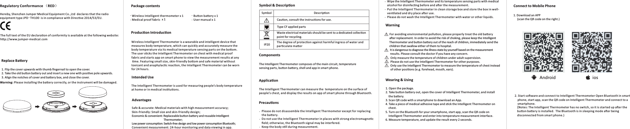 Android iosPackage contentsIntended UseProducon Introducon Connect to Mobile PhoneWarningComponentsApplicaon1. Download an APP     (scan the QR code on the right.)          For avoiding environmental polluon, please properly treat the old baery The Intelligent Thermometer composes of the main circuit, temperature sensing parts, buon baery, shell and app in smart phone.The Intelligent Thermometer can measure the  temperature on the surface of people’s chest, and display the results on app of smart phone through Bluetooth.Precauons       Please do not disassemble the Intelligent Thermometer except for replacing        the baery.       Do not use the Intelligent Thermometer in places with strong electromagnec        ﬁeld; otherwise, the Bluetooth signal may be interfered.        Keep the body sll during measurement.       Wipe the Intelligent Thermometer and its temperature sensing parts with medical        alcohol for disinfecng before and aer the measurement.        Put the Intelligent Thermometer in clean storage box and store the box in well-       venlated and dry place aer use.        Please do not wash the Intelligent Thermometer with water or other liquids.          aer replacement. In order to avoid the risk of choking, please keep the Intelligent           Thermometer and buon baery out of the reach of children, immediately send the          children that swallow either of them to hospital.           It is dangerous to diagnose the illness state by yourself based on the measurement           results. Please consult the doctor if you have any concern.            Only measure the temperature of children under adult supervision.           Please do not use the Intelligent Thermometer for other purposes.           Only use the Intelligent Thermometer to measure the temperature of chest instead           of other posions (e.g. forehead, mouth, ears). 1. Flip the cover upwards with thumb ﬁngernail to open the cover. 2. Take the old buon baery out and insert a new one with posive pole upwards. 3. Align the notches of cover and baery box, and close the cover. 2. Start soware and connect to Intelligent Thermometer Open Bluetooth in smart     phone, start app, scan the QR code on Intelligent Thermometer and connect to a     smartphone. (Notes: The Intelligent Thermometer has no switch, so it is started up aer the buon baery is installed.  The Bluetooth is in sleeping mode aer being disconnected from smart phone.)Replace BaeryWearing &amp; Using          1. Open the package.           2. Take buon baery out, open the cover of Intelligent Thermometer, and install               the baery.           3. Scan QR code with a smartphone to download an App.           4. Take a piece of medical adhesive tape and sck the Intelligent Thermometer on               chest.          5. Turn on the Bluetooth for your smartphone, start app, scan the QR code on                Intelligent Thermometer and enter into temperature measurement interface.           6. Measure temperature, and update the result every 2 seconds. Wireless Intelligent Thermometer is a wearable and intelligent device that measures body temperature, which can quickly and accurately measure the body temperature via its medical temperature sensing parts on the boom.The user scks the Intelligent Thermometer on chest with medical proof fabric and starts app on smart phone to view the measurement results at any me. Featuring small size, skin-friendly boom and safe material without toxicant and anaphylacc reacon, the Intelligent Thermometer can be worn for 24 hours. The Intelligent Thermometer is used for measuring people’s body temperature at home or in medical instuons.AdvantagesSafe &amp; accurate: Medical materials with high measurement accuracy; Skin-friendly: Small size and skin-friendly design;  Economic &amp; convenient: Replaceable buon baery and reusable Intelligent                                             Thermometer; Low power consumpon: Switch-free design and low power consumpon Bluetooth; Convenient measurement: 24-hour monitoring and data viewing in app.        Wireless Intelligent thermometer x 1  Buon baery x 1 Medical proof fabric  x 1             User manual x 1Symbol DescriponIP20Cauon, consult the instrucons for use.Type CF applied parts Waste electrical materials should be sent to a dedicated collecon point for recycling.The degree of protecon against harmful ingress of water and parculate maerSymbol &amp; Descripon Warning: Please installing the baery correctly, or the instrument will be damaged.Regulatory Conformance （RED）Hereby, Shenzhen Jumper Medical Equipment Co.,Ltd  declares that the radio equipment type JPD-TH100  is in compliance with Direcve 2014/53/EU. The full text of the EU declaraon of conformity is available at the following website:hp://www.jumper-medical.com