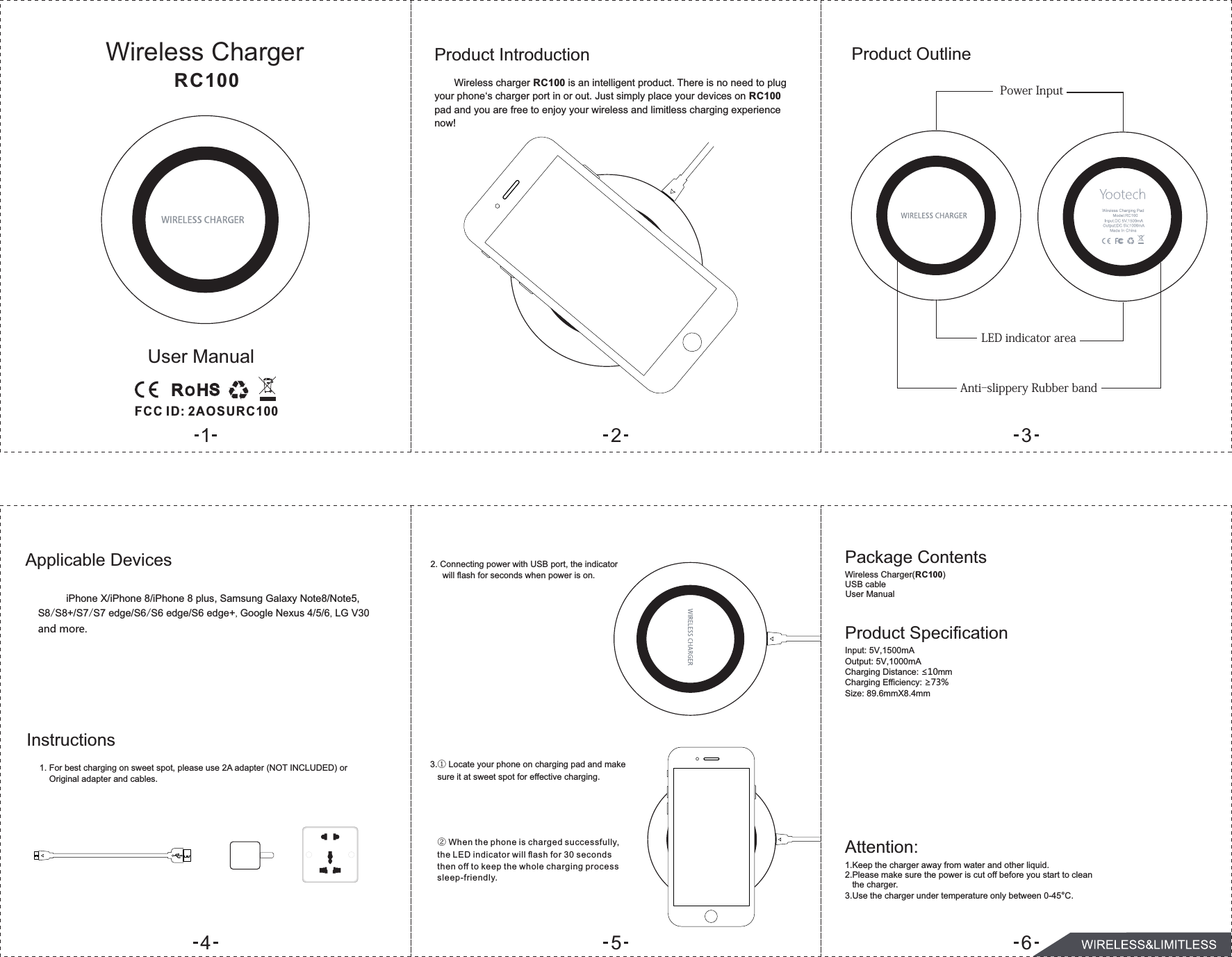 Product Introduction       Wireless charger RC100 is an intelligent product. There is no need to plug your phone&lsquo;s charger port in or out. Just simply place your devices on RC100 pad and you are free to enjoy your wireless and limitless charging experience now!Product OutlinePowerInputAnti-slipperyRubberbandApplicable DevicesInstructions2. Connecting power with USB port, the indicator will flash for seconds when power is on.Package ContentsWireless Charger(RC100)USB cableProduct SpecificationInput: 5V,1500mAOutput: 5V,1000mACharging Distance: &le;10mmCharging Efficiency: &ge;73%Size: 89.6mmX8.4mmAttention:1.Keep the charger away from water and other liquid.2.Please make sure the power is cut off before you start to clean   the charger.3.Use the charger under temperature only between 0-45&deg;C.LEDindicatorareaWireless ChargerUser ManualUser ManualRC1003.① Locate your phone on charging pad and make    sure it at sweet spot for effective charging. ②When the phone is charged successfully, the LED indicator will ﬂash for 30 seconds then off to keep the whole charging process sleep-friendly.456          iPhone X/iPhone 8/iPhone 8 plus, SamsungGalaxyNote8/Note5, S8/S8+/S7/S7 edge/S6/S6 edge/S6 edge+,GoogleNexus 4/5/6, LG V30 and more.1. For best charging on sweet spot, please use 2A adapter (NOT INCLUDED) or Original adapter and cables.123FCC I D: 2A O S URC100
