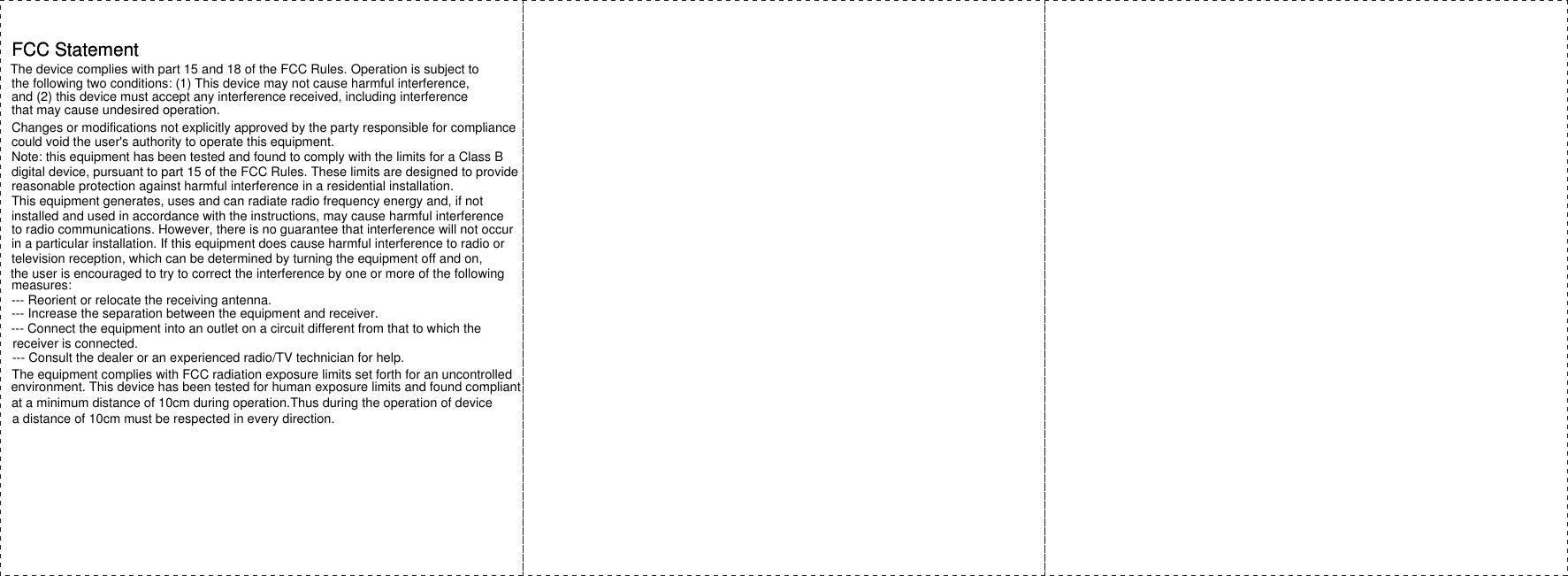 FCC StatementFCC StatementThe device complies with part 15 and 18 of the FCC Rules. Operation is subject tothe following two conditions: (1) This device may not cause harmful interference, and (2) this device must accept any interference received, including interferencethat may cause undesired operation.Changes or modifications not explicitly approved by the party responsible for compliancecould void the user's authority to operate this equipment.Note: this equipment has been tested and found to comply with the limits for a Class Bdigital device, pursuant to part 15 of the FCC Rules. These limits are designed to providereasonable protection against harmful interference in a residential installation. This equipment generates, uses and can radiate radio frequency energy and, if not installed and used in accordance with the instructions, may cause harmful interferenceto radio communications. However, there is no guarantee that interference will not occurin a particular installation. If this equipment does cause harmful interference to radio ortelevision reception, which can be determined by turning the equipment off and on, the user is encouraged to try to correct the interference by one or more of the followingmeasures:--- Reorient or relocate the receiving antenna.--- Increase the separation between the equipment and receiver.--- Connect the equipment into an outlet on a circuit different from that to which thereceiver is connected.--- Consult the dealer or an experienced radio/TV technician for help.The equipment complies with FCC radiation exposure limits set forth for an uncontrolledenvironment. This device has been tested for human exposure limits and found compliant at a minimum distance of 10cm during operation.Thus during the operation of devicea distance of 10cm must be respected in every direction.