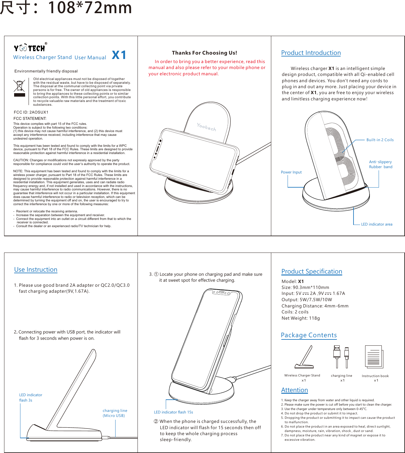 X1Wireless Charger StandWireless charger X1 is an intelligent simple design product, compatible with all Qi-enabled cell phones and devices. You don't need any cords to plug in and out any more. Just placing your device in the center of X1, you are free to enjoyyourwirelessandlimitlesschargingexperiencenow!Product Introduction     In order to bring you a better experience, read this manual and also please refer to your mobile phone or your electronic product manual.Product Specification尺⼨：108*72mmThanks For Choosing Us!1.Please use good brand 2A adapter orQC2.0/QC3.0     fast charging adapter(9V,1.67A).Use Instruction2.Connecting power with USB port, the indicator will     flash for 3 seconds when power is on.charging line(Micro USB)LEDindicator flash 3s3.① Locate your phone on charging pad and make sure         it at sweet spot for effective charging.②When the phone is charged successfully, the      LED indicator will flash for 15 seconds then off      to keep the whole charging process      sleep-friendly. Model: X1Size: 90.3mm*110mmInput:5V       2A,9V       1.67AOutput: 5W/7.5W/10WCharging Distance: 4mm-6mmCoils: 2 coilsNet Weight: 118gPackageContentsWireless Charger Stand charging line Instruction bookx1 x1 x1Attention1. Keep the charger away from water and other liquid is required.2. Please make sure the power is cut off before you start to clean the charger.3. Use the charger under temperature only between 0-45&deg;C.LEDindicator areaAnti-slippery Rubber bandPower InputBuilt-in 2 CoilsLEDindicator flash 15sFCC ID: 2AOSUX1FCC STATEMENT:This device complies with part 15 of the FCC rules. Operation is subject to the following two conditions: (1) this device may not cause harmful interference, and (2) this device must accept any interference received, including interference that may cause undesired operation.This equipment has been tested and found to comply with the limits for a WPC device, pursuant to Part 18 of the FCC Rules. These limits are designed to provide reasonable protection against harmful interference in a residential installation.CAUTION: Changes or modifications not expressly approved by the party responsible for compliance could void the user&rsquo;s authority to operate the product.NOTE: This equipment has been tested and found to comply with the limits for a wireless power charger, pursuant to Part 18 of the FCC Rules. These limits are designed to provide reasonable protection against harmful interference in a residential installation. This equipment generates, uses and can radiate radio frequency energy and, if not installed and used in accordance with the instructions, may cause harmful interference to radio communications. However, there is no guarantee that interference will not occur in a particular installation. If this equipment does cause harmful interference to radio or television reception, which can be determined by turning the equipment off and on, the user is encouraged to try to correct the interference by one or more of the following measures:-  Reorient or relocate the receiving antenna.-  Increase the separation between the equipment and receiver.-  Connect the equipment into an outlet on a circuit different from that to which the     receiver is connected.-  Consult the dealer or an experienced radio/TV technician for help. User ManualOld electrical appliances must not be disposed of together with the residual waste, but have to be disposed of separately. The disposal at the communal collecting point via private persons is for free. The owner of old appliances is responsible to bring the appliances to these collecting points or to similar collection points. With this little personal effort, you contribute to recycle valuable raw materials and the treatment of toxic substances.Environmentally friendly disposal4. Do not drop the product or submit it to impact.5. Dropping the product or submitting it to impact can cause the product     to malfunction.6. Do not place the product in an area exposed to heal, direct sunlight,     dampness, moisture, rain, vibration, shock , dust or sand.7. Do not place the product near any kind of magnet or expose it to     excessive vibration.