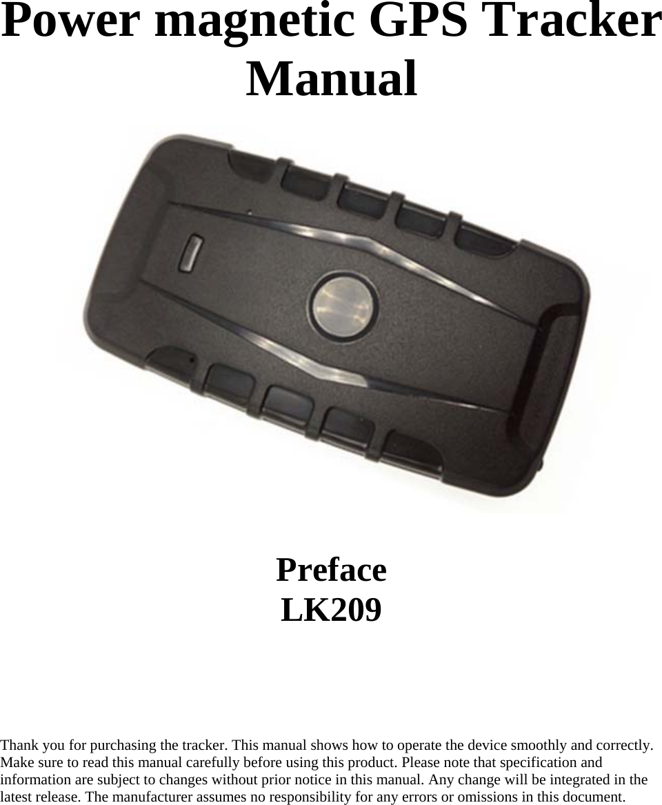  Power magnetic GPS Tracker Manual          Preface LK209      Thank you for purchasing the tracker. This manual shows how to operate the device smoothly and correctly.  Make sure to read this manual carefully before using this product. Please note that specification and  information are subject to changes without prior notice in this manual. Any change will be integrated in the  latest release. The manufacturer assumes no responsibility for any errors or omissions in this document.         