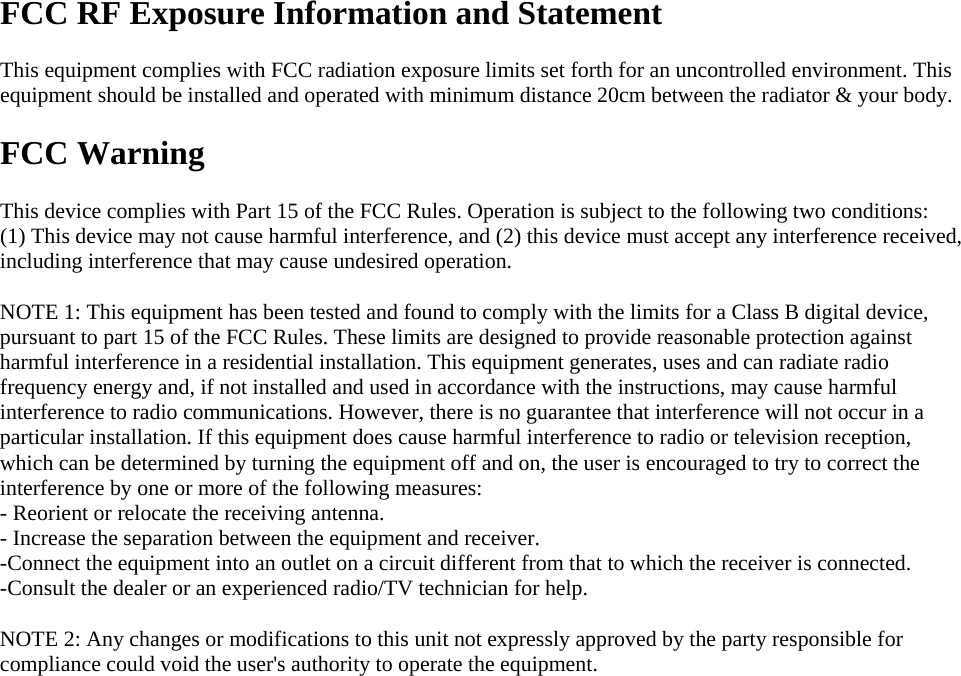  FCC RF Exposure Information and Statement  This equipment complies with FCC radiation exposure limits set forth for an uncontrolled environment. This equipment should be installed and operated with minimum distance 20cm between the radiator &amp; your body.  FCC Warning  This device complies with Part 15 of the FCC Rules. Operation is subject to the following two conditions: (1) This device may not cause harmful interference, and (2) this device must accept any interference received, including interference that may cause undesired operation.  NOTE 1: This equipment has been tested and found to comply with the limits for a Class B digital device, pursuant to part 15 of the FCC Rules. These limits are designed to provide reasonable protection against harmful interference in a residential installation. This equipment generates, uses and can radiate radio frequency energy and, if not installed and used in accordance with the instructions, may cause harmful interference to radio communications. However, there is no guarantee that interference will not occur in a particular installation. If this equipment does cause harmful interference to radio or television reception, which can be determined by turning the equipment off and on, the user is encouraged to try to correct the interference by one or more of the following measures: - Reorient or relocate the receiving antenna. - Increase the separation between the equipment and receiver. -Connect the equipment into an outlet on a circuit different from that to which the receiver is connected. -Consult the dealer or an experienced radio/TV technician for help.  NOTE 2: Any changes or modifications to this unit not expressly approved by the party responsible for compliance could void the user&apos;s authority to operate the equipment.    
