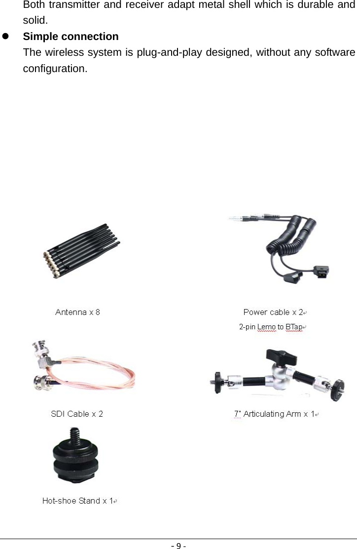 ‐9‐Both transmitter and receiver adapt metal shell which is durable and solid.  Simple connection The wireless system is plug-and-play designed, without any software configuration.                          Accessories List Accessories of all models are subject to the following packing list.  