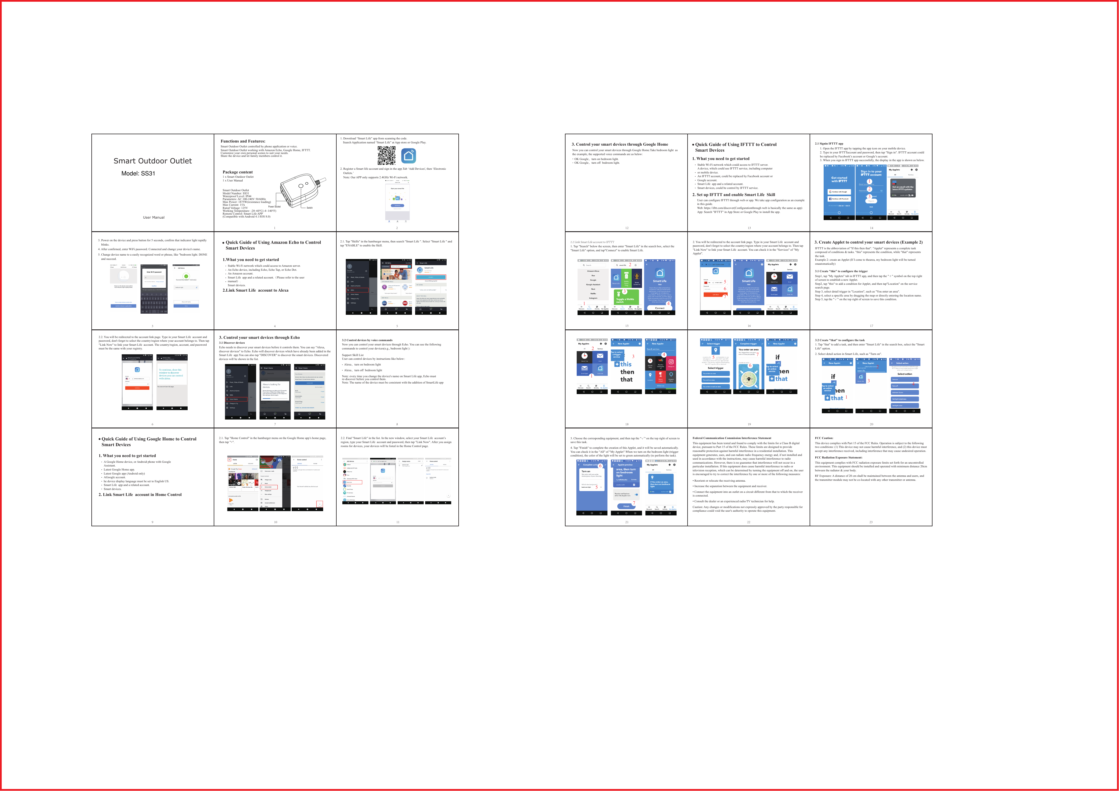 3. Control your smart devices through Google HomeNow you can control your smart devices through Google Home.Take bedroom light  as the example, the supported voice commands are as below:OK Google，turn on bedroom light. OK Google，turn off  bedroom light. Quick Guide of Using IFTTT to Control Smart Devices 12 131. What you need to get startedStable Wi-Fi network which could access to IFTTT server.A device, which could use IFTTT service, including computer or mobile device.An IFTTT account, could be replaced by Facebook account or Google account.Smart Life  app and a related account.Smart devices, could be control by IFTTT service.2. Set up IFTTT and enable Smart Life  SkillUser can configure IFTTT through web or app. We take app configuration as an example in this guide.Web: https://ifttt.com/discover(Configurationthrough web is basically the same as app)App: Search "IFTTT" in App Store or Google Play to install the app.2.1 Signin IFTTT app1. Open the IFTTT app by tapping the app icon on your mobile device.2. Type in your IFTTTaccount and password, then tap "Sign in". IFTTT account could be replaced by Facebook&rsquo;s account or Google&rsquo;s account.3. When you sign in IFTTT app successfully, the display in the app is shown as below.213142.2 Link Smart Life account to IFTTT1. Tap "Search" below the screen, then enter "Smart Life" in the search box, select the "Smart Life" option, and tap"Connect" to enable Smart Life.12342. You will be redirected to the account link page. Type in your Smart Life  account and password, don't forget to select the country/region where your account belongs to. Then tap "Link Now" to link your Smart Life  account. You can check it in the "Services" of "My Applet".56715 163.1 Create "this" to configure the trigger3. Create Applet to control your smart devices (Example 2)IFTTT is the abbreviation of "If this then that". "Applet" represents a complete task composed of conditions &amp; tasks. "this" represents the condition, while "that" represents the task.Example 2: create an Applet (If I come to thearea, my bedroom light will be turned onautomatically)Step1, tap "My Applets" tab in IFTTT app, and then tap the "＋" symbol on the top right of screen to establish a new Applet. Step2, tap "this" to add a condition for Applet, and then tap"Location" on the service search page.Step 3, select detail trigger in "Location", such as "You enter an area".Step 4, select a specific area by dragging the map or directly entering the location name.Step 5, tap the "&radic;" on the top right of screen to save this condition.17123418567193.2 Create "that" to configure the task1. Tap "that" to add a task, and then enter "Smart Life" in the search box, select the "Smart Life" option.2. Select detail action in Smart Life, such as "Turn on".1234203. Choose the corresponding equipment, and then tap the "&radic;" on the top right of screen to save this task.4. Tap "Finish" to complete the creation of this Applet, and it will be saved automatically. You can check it in the "All" of "My Applet".When we turn on the bedroom light (trigger condition), the color of the light will be set to green automatically (to perform the task).576211 2Quick Guide of Using Amazon Echo to Control Smart Devices 1.What you need to get started2.Link Smart Life  account to AlexaStable Wi-Fi network which could access to Amazon server. An Echo device, including Echo, Echo Tap, or Echo Dot.An Amazon account. Smart Life  app and a related account.（Please refer to the user manual）.Smart devices. 3.2 Control devices by voice commandsNow you can control your smart devices through Echo. You can use the following commands to control your devices(e.g., bedroom light ):Alexa，turn on bedroom lightAlexa，turn off  bedroom lightNote: every time you change the device's name on Smart Life app, Echo must  re-discover before you control them.Note: The name of the device must be consistent with the addition of SmartLife app681. What you need to get started2. Link Smart Life  account in Home ControlA Google Home device, or Android phone with Google Assistant.Latest Google Home app.Latest Google app (Android only)AGoogle account.he device display language must be set to English US.Smart Life  app and a related account.Smart devices. Quick Guide of Using Google Home to Control Smart Devices 732.1. Tap "Skills" in the hamburger menu, then search "Smart Life ". Select "Smart Life " and tap "ENABLE" to enable the Skill.42.2. You will be redirected to the account link page. Type in your Smart Life  account and password, don't forget to select the country/region where your account belongs to. Then tap "Link Now" to link your Smart Life  account. The country/region, account, and password must be the same with your registry. 53. Control your smart devices through Echo3.1 Discover devicesEcho needs to discover your smart devices before it controls them. You can say "Alexa, discover devices" to Echo. Echo will discover devices which have already been added in the Smart Life  app.You can also tap "DISCOVER" to discover the smart devices. Discovered devices will be shown in the list.2.1. Tap "Home Control" in the hamburger menu on the Google Home app&rsquo;s home page, then tap "+".92.2. Find "Smart Life" in the list. In the new window, select your Smart Life  account&rsquo;s region, type your Smart Life  account and password, then tap "Link Now". After you assign rooms for devices, your devices will be listed in the Home Control page.10 11User Manual3. Power on the device and press button for 5 seconds, confirm that indicator light rapidly     blinks.4. After confirmed, enter WiFi password. Connected and change your device's name.5. Change device name to a easily recognized word or phrase, like "bedroom light. DONE    and succeed.1. Download &ldquo;Smart Life&rdquo; app from scanning the code.    2. Register a Smart life account and sign in the app.Tab &lsquo;Add Devices', then &lsquo;Electronic    Outlets.&rsquo;    Note: Our APP only supports 2.4GHz Wi-Fi network. Smart Outdoor OutletModel Number: SS31Waterproof Level: IP44Parameters: AC 100-240V 50/60HzMax Power: 1875W(resistance loading)Max Current: 15ARated Voltage: 125VWorking Temperature: -20~60&deg;C(-4~140&deg;F)Remote Control: Smart Life APP(Compatible with Android 4.1/IOS 8.0)Smart Outdoor Outlet controlled by phone application or voice.Smart Outdoor Outlet working with Amazon Echo, Google Home, IFTTT.Customize your own personal scenes to suit your needs.Share the device and let family members control it.Functions and Features:Package content1 x Smart Outdoor Outlet1 x User ManualSearch Application named &ldquo;Smart Life&rdquo; at App store or Google Play.   Support Skill List User can control devices by instructions like below：Power Socket SwitchSmart Outdoor OutletThis equipment has been tested and found to comply with the limits for a Class B digital device, pursuant to Part 15 of the FCC Rules. These limits are designed to provide reasonable protection against harmful interference in a residential installation. This equipment generates, uses, and can radiate radio frequency energy and, if not installed and used in accordance with the instructions, may cause harmful interference to radio communications. However, there is no guarantee that interference will not occur in a particular installation. If this equipment does cause harmful interference to radio or television reception, which can be determined by turning the equipment off and on, the user is encouraged to try to correct the interference by one or more of the following measures:&bull; Reorient or relocate the receiving antenna.&bull; Increase the separation between the equipment and receiver.&bull; Connect the equipment into an outlet on a circuit different from that to which the receiver is connected.&bull; Consult the dealer or an experienced radio/TV technician for help.Caution: Any changes or modifications not expressly approved by the party responsible for compliance could void the user's authority to operate this equipment.22 23Federal Communication Commission Interference StatementThis device complies with Part 15 of the FCC Rules. Operation is subject to the following two conditions: (1) This device may not cause harmful interference, and (2) this device must accept any interference received, including interference that may cause undesired operation.FCC Caution:This equipment complies with FCC radiation exposure limits set forth for an uncontrolled environment. This equipment should be installed and operated with minimum distance 20cm between the radiator &amp; your body.RF Exposure: A distance of 20 cm shall be maintained between the antenna and users, and the transmitter module may not be co-located with any other transmitter or antenna.FCC Radiation Exposure Statement:Model: SS31