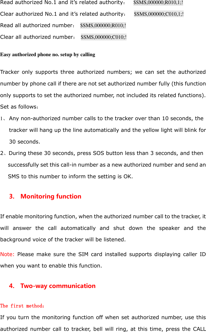 Read authorized No.1 and it&rsquo;s related authority：  $SMS,000000;R010,1;! Clear authorized No.1 and it&rsquo;s related authority：    $SMS,000000;C010,1;! Read all authorized number：  $SMS,000000;R010;! Clear all authorized number：  $SMS,000000;C010;!  Easy authorized phone no. setup by calling  Tracker  only  supports three  authorized  numbers;  we  can  set  the  authorized number by phone call if there are not set authorized number fully (this function only supports to set the authorized number, not included its related functions). Set as follows： 1、 Any non-authorized number calls to the tracker over than 10 seconds, the tracker will hang up the line automatically and the yellow light will blink for 30 seconds. 2、During these 30 seconds, press SOS button less than 3 seconds, and then successfully set this call-in number as a new authorized number and send an SMS to this number to inform the setting is OK.   3.    Monitoring function If enable monitoring function, when the authorized number call to the tracker, it will  answer  the  call  automatically  and  shut  down  the  speaker  and  the background voice of the tracker will be listened.   Note:  Please make  sure  the  SIM  card  installed  supports displaying  caller  ID when you want to enable this function. 4.    Two-way communication The first method： If you turn the monitoring function off when set authorized number, use this authorized number call to tracker, bell will ring, at this time, press the  CALL 