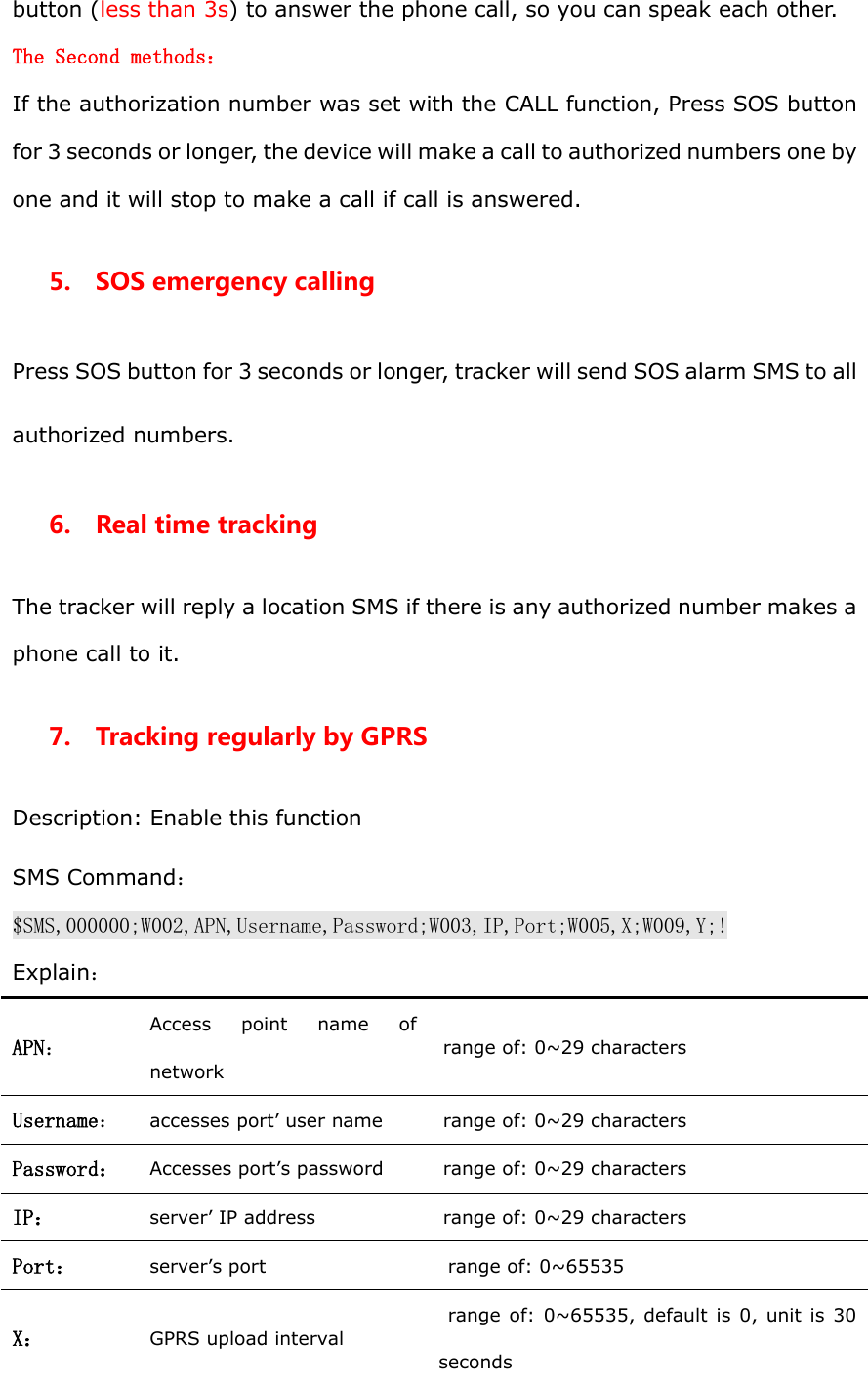 button (less than 3s) to answer the phone call, so you can speak each other.   The Second methods： If the authorization number was set with the CALL function, Press SOS button for 3 seconds or longer, the device will make a call to authorized numbers one by one and it will stop to make a call if call is answered. 5.    SOS emergency calling Press SOS button for 3 seconds or longer, tracker will send SOS alarm SMS to all authorized numbers. 6.    Real time tracking The tracker will reply a location SMS if there is any authorized number makes a phone call to it.   7.    Tracking regularly by GPRS Description: Enable this function SMS Command：$SMS,000000;W002,APN,Username,Password;W003,IP,Port;W005,X;W009,Y;! Explain： APN： Access  point  name  of network range of: 0~29 characters Username： accesses port&rsquo; user name range of: 0~29 characters Password： Accesses port&rsquo;s password range of: 0~29 characters IP： server&rsquo; IP address range of: 0~29 characters Port： server&rsquo;s port range of: 0~65535 X： GPRS upload interval range of: 0~65535, default is 0, unit  is  30 seconds 