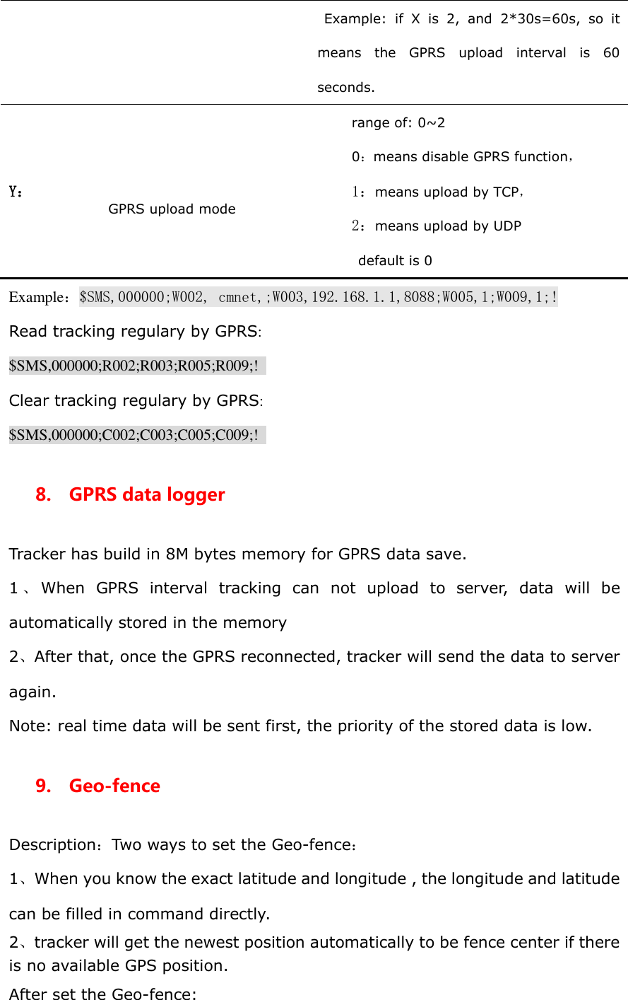 Example:  if  X  is  2,  and  2*30s=60s,  so  it means  the  GPRS  upload  interval  is  60 seconds. Y：   GPRS upload mode  range of: 0~2 0：means disable GPRS function， 1：means upload by TCP， 2：means upload by UDP default is 0 Example：$SMS,000000;W002, cmnet,;W003,192.168.1.1,8088;W005,1;W009,1;! Read tracking regulary by GPRS: $SMS,000000;R002;R003;R005;R009;!   Clear tracking regulary by GPRS: $SMS,000000;C002;C003;C005;C009;!   8.    GPRS data logger Tracker has build in 8M bytes memory for GPRS data save. 1、When  GPRS  interval  tracking  can  not  upload  to  server,  data  will  be automatically stored in the memory 2、After that, once the GPRS reconnected, tracker will send the data to server again. Note: real time data will be sent first, the priority of the stored data is low. 9.  Geo-fence Description：Two ways to set the Geo-fence： 1、When you know the exact latitude and longitude , the longitude and latitude can be filled in command directly. 2、tracker will get the newest position automatically to be fence center if there is no available GPS position. After set the Geo-fence: 