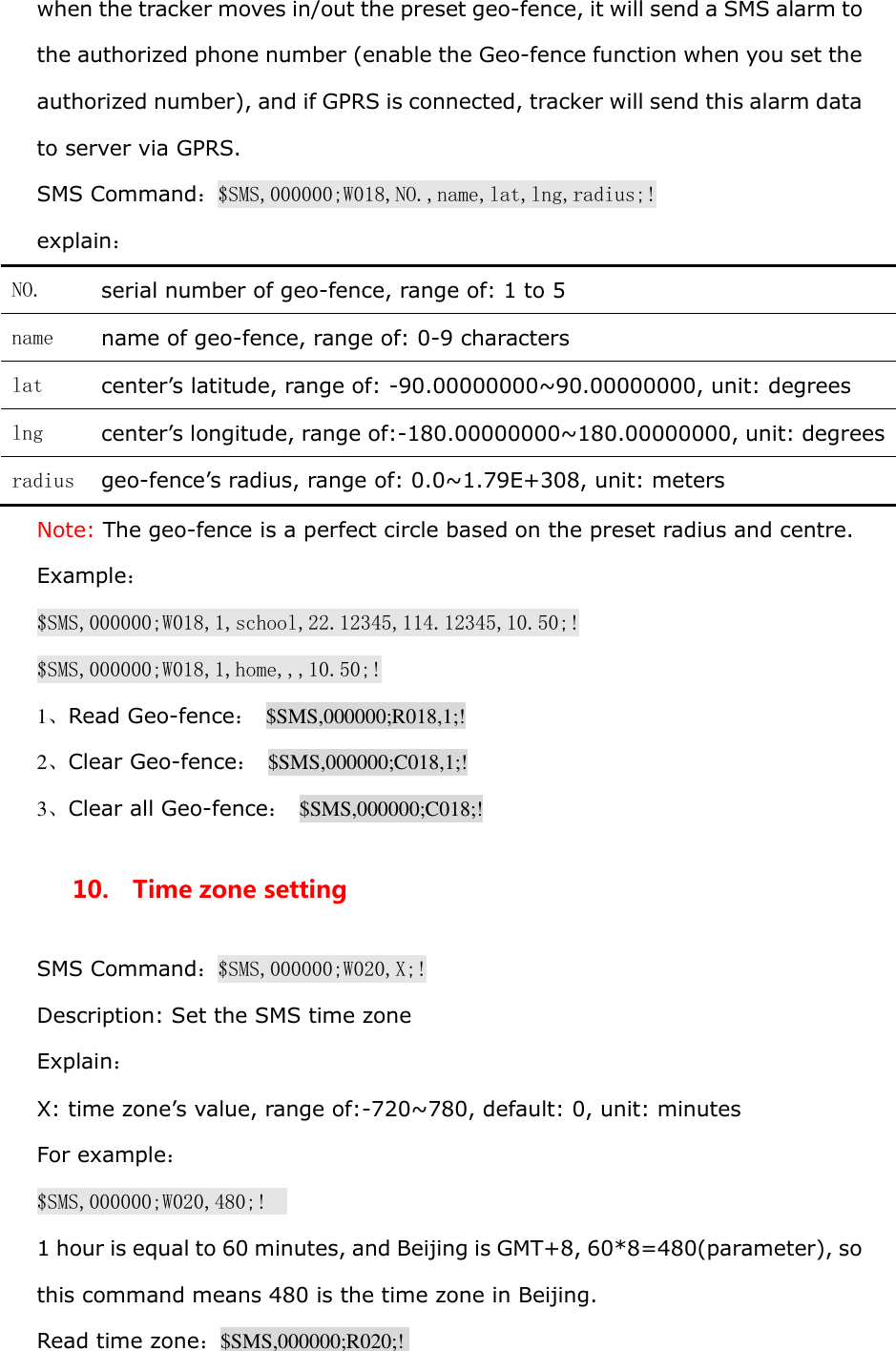 when the tracker moves in/out the preset geo-fence, it will send a SMS alarm to the authorized phone number (enable the Geo-fence function when you set the authorized number), and if GPRS is connected, tracker will send this alarm data to server via GPRS. SMS Command：$SMS,000000;W018,NO.,name,lat,lng,radius;! explain： NO.  serial number of geo-fence, range of: 1 to 5 name  name of geo-fence, range of: 0-9 characters lat  center&rsquo;s latitude, range of: -90.00000000~90.00000000, unit: degrees lng  center&rsquo;s longitude, range of:-180.00000000~180.00000000, unit: degrees radius  geo-fence&rsquo;s radius, range of: 0.0~1.79E+308, unit: meters Note: The geo-fence is a perfect circle based on the preset radius and centre. Example： $SMS,000000;W018,1,school,22.12345,114.12345,10.50;! $SMS,000000;W018,1,home,,,10.50;! 1、Read Geo-fence：  $SMS,000000;R018,1;! 2、Clear Geo-fence：  $SMS,000000;C018,1;! 3、Clear all Geo-fence：  $SMS,000000;C018;! 10.  Time zone setting SMS Command：$SMS,000000;W020,X;! Description: Set the SMS time zone Explain： X: time zone&rsquo;s value, range of:-720~780, default: 0, unit: minutes For example： $SMS,000000;W020,480;!   1 hour is equal to 60 minutes, and Beijing is GMT+8, 60*8=480(parameter), so this command means 480 is the time zone in Beijing. Read time zone：$SMS,000000;R020;!  