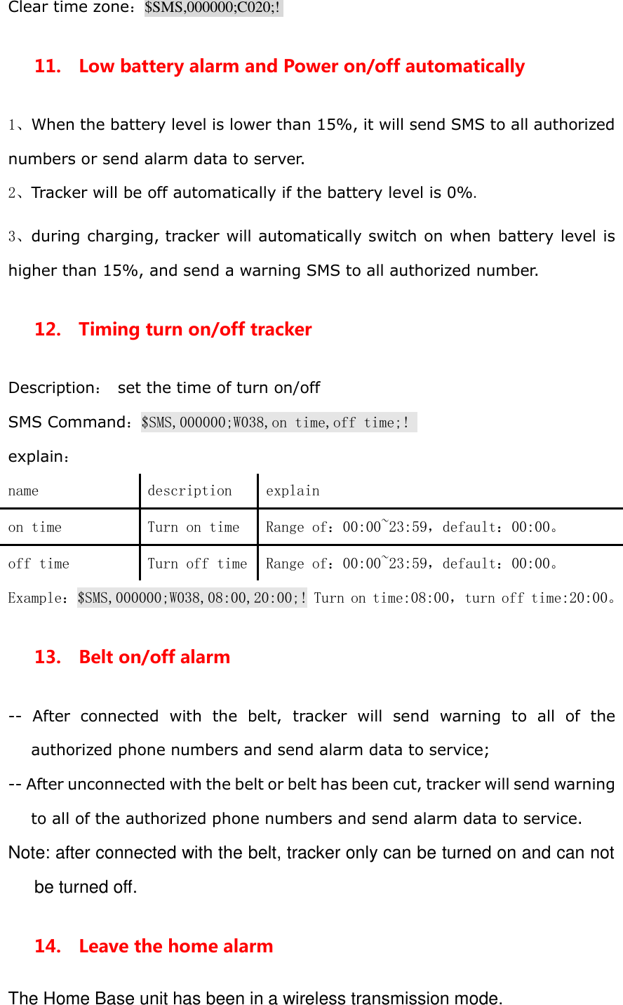 Clear time zone：$SMS,000000;C020;!  11.  Low battery alarm and Power on/off automatically 1、When the battery level is lower than 15%, it will send SMS to all authorized numbers or send alarm data to server. 2、Tracker will be off automatically if the battery level is 0%. 3、during charging, tracker will automatically switch on when battery level is higher than 15%, and send a warning SMS to all authorized number. 12.    Timing turn on/off tracker Description： set the time of turn on/off   SMS Command：$SMS,000000;W038,on time,off time;!  explain： name  description  explain on time  Turn on time  Range of：00:00~23:59，default：00:00。 off time  Turn off time  Range of：00:00~23:59，default：00:00。 Example：$SMS,000000;W038,08:00,20:00;! Turn on time:08:00，turn off time:20:00。 13.    Belt on/off alarm --  After  connected  with  the  belt,  tracker  will  send  warning  to  all  of  the authorized phone numbers and send alarm data to service; -- After unconnected with the belt or belt has been cut, tracker will send warning to all of the authorized phone numbers and send alarm data to service. Note: after connected with the belt, tracker only can be turned on and can not be turned off. 14.    Leave the home alarm The Home Base unit has been in a wireless transmission mode. 