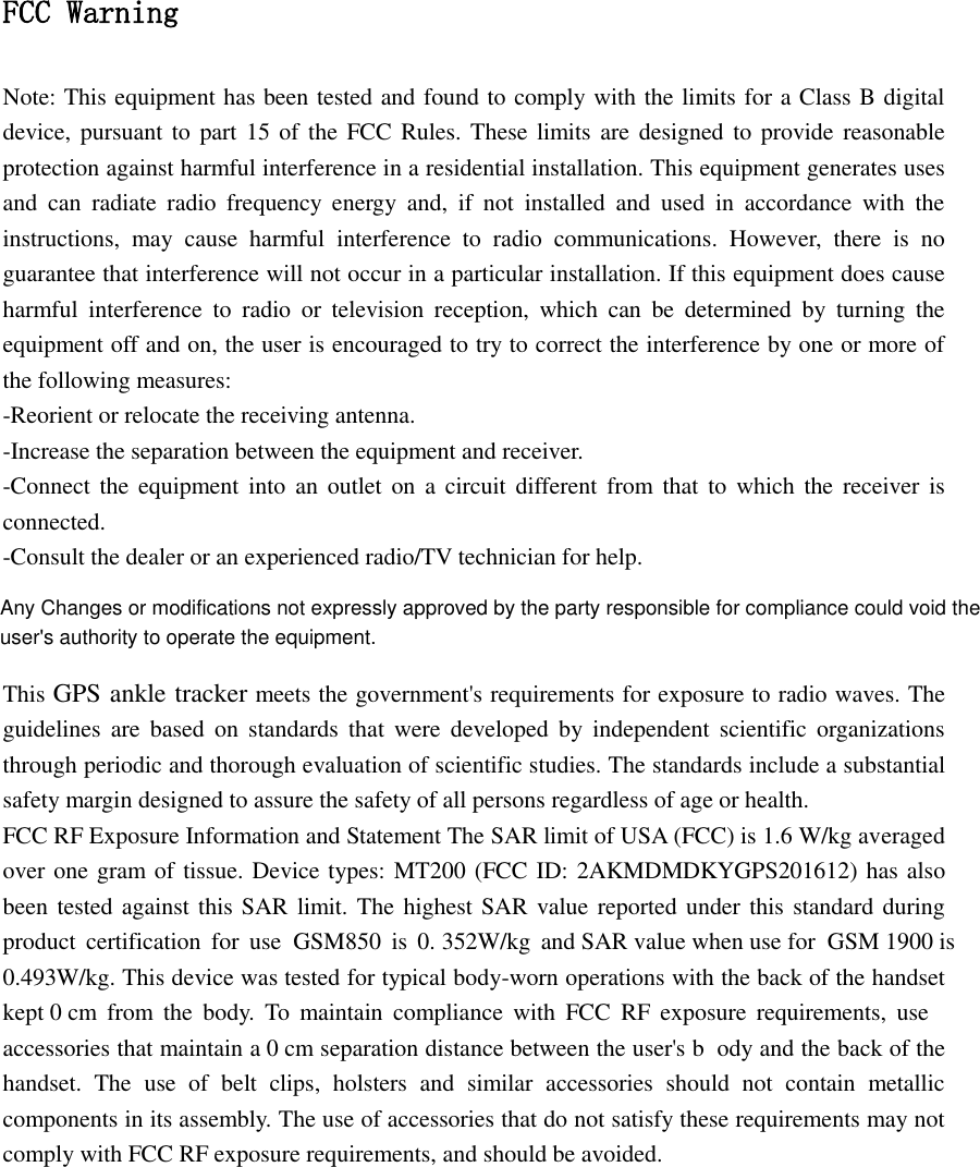FCC Warning Note: This equipment has been tested and found to comply with the limits for a Class B digital device, pursuant to  part 15 of  the  FCC  Rules. These limits are  designed to provide reasonable protection against harmful interference in a residential installation. This equipment generates uses and  can  radiate  radio  frequency  energy  and,  if  not  installed  and  used  in  accordance  with  the instructions,  may  cause  harmful  interference  to  radio  communications.  However,  there  is  no guarantee that interference will not occur in a particular installation. If this equipment does cause harmful  interference  to  radio  or  television  reception,  which  can  be  determined  by  turning  the equipment off and on, the user is encouraged to try to correct the interference by one or more of the following measures: -Reorient or relocate the receiving antenna. -Increase the separation between the equipment and receiver. -Connect the equipment into  an outlet  on  a  circuit different from  that  to  which the receiver is connected. -Consult the dealer or an experienced radio/TV technician for help.  This GPS ankle tracker meets the government's requirements for exposure to radio waves. The guidelines are  based  on  standards  that  were  developed  by  independent  scientific  organizations through periodic and thorough evaluation of scientific studies. The standards include a substantial safety margin designed to assure the safety of all persons regardless of age or health. FCC RF Exposure Information and Statement The SAR limit of USA (FCC) is 1.6 W/kg averaged over one gram of tissue. Device types: MT200 (FCC ID: 2AKMDMDKYGPS201612) has also been tested against this SAR limit. The highest SAR value reported under this standard during product  certifi 3520.493W/kg. This device was tested for typical body-worn operations with the back of the handset ody and the back of the handset.  The  use  of  belt  clips,  holsters  and  similar  accessories  should  not  contain  metallic components in its assembly. The use of accessories that do not satisfy these requirements may not comply with FCC RF exposure requirements, and should be avoided. kept 0 cm  from  the  body.  To  maintain  compliance  with  FCC  RF  exposure  requirements,  use accessories that maintain a 0 cm separation distance between the user's bcation  for  use  GSM850  is  0. W/kg  and SAR value when use for  GSM 1900 is   Any Changes or modifications not expressly approved by the party responsible for compliance could void the user's authority to operate the equipment.
