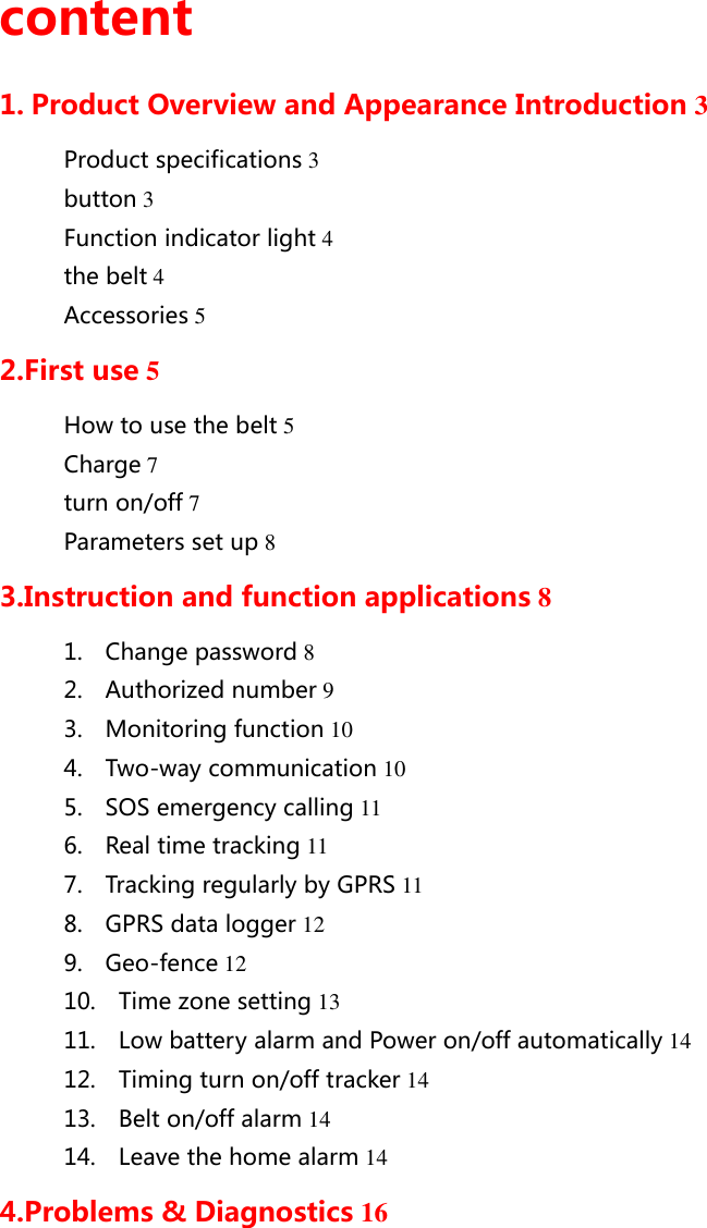 content 1. Product Overview and Appearance Introduction 3 Product specifications 3 button 3 Function indicator light 4 the belt 4 Accessories 5 2.First use 5 How to use the belt 5 Charge 7 turn on/off 7 Parameters set up 8 3.Instruction and function applications 8 1.    Change password 8 2.    Authorized number 9 3.    Monitoring function 10 4.    Two-way communication 10 5.    SOS emergency calling 11 6.    Real time tracking 11 7.    Tracking regularly by GPRS 11 8.    GPRS data logger 12 9.    Geo-fence 12 10.    Time zone setting 13 11.    Low battery alarm and Power on/off automatically 14 12.    Timing turn on/off tracker 14 13.    Belt on/off alarm 14 14.    Leave the home alarm 14 4.Problems &amp; Diagnostics 16       