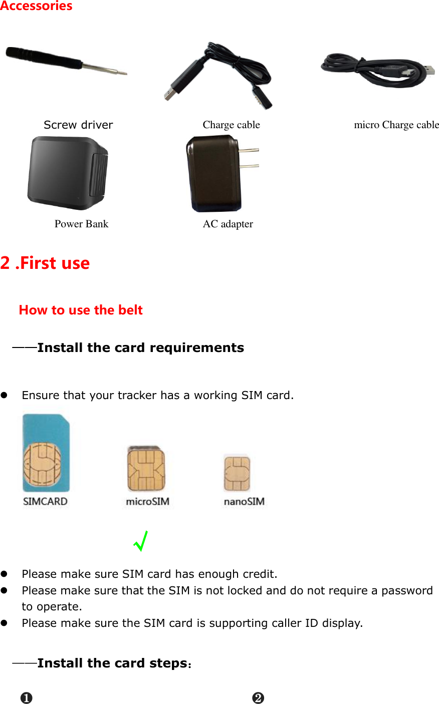 Accessories    Screw driver               Charge cable                          micro Charge cable    Power Bank                      AC adapter           2 .First use How to use the belt &mdash;&mdash;Install the card requirements   Ensure that your tracker has a working SIM card.               &radic;  Please make sure SIM card has enough credit.    Please make sure that the SIM is not locked and do not require a password to operate.  Please make sure the SIM card is supporting caller ID display.    &mdash;&mdash;Install the card steps： ❶                              ❷ 