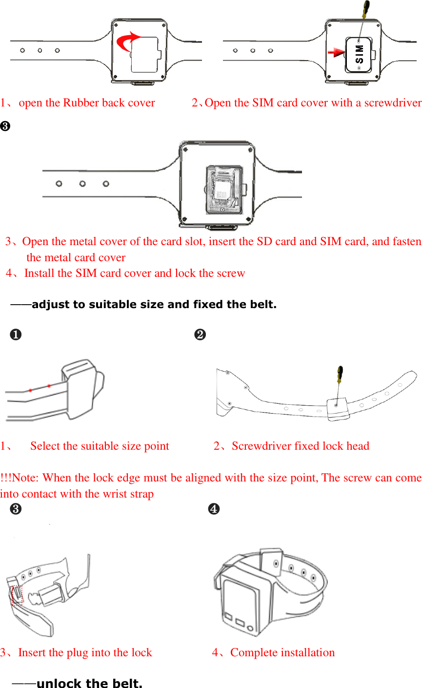          1、  open the Rubber back cover      2、Open the SIM card cover with a screwdriver    ❸            3、Open the metal cover of the card slot, insert the SD card and SIM card, and fasten the metal card cover   4、Install the SIM card cover and lock the screw               &mdash;&mdash;adjust to suitable size and fixed the belt.   ❶                        ❷                                                 1、  Select the suitable size point         2、Screwdriver fixed lock head  !!!Note: When the lock edge must be aligned with the size point, The screw can come into contact with the wrist strap ❸                          ❹                          3、Insert the plug into the lock            4、Complete installation  &mdash;&mdash;unlock the belt. 