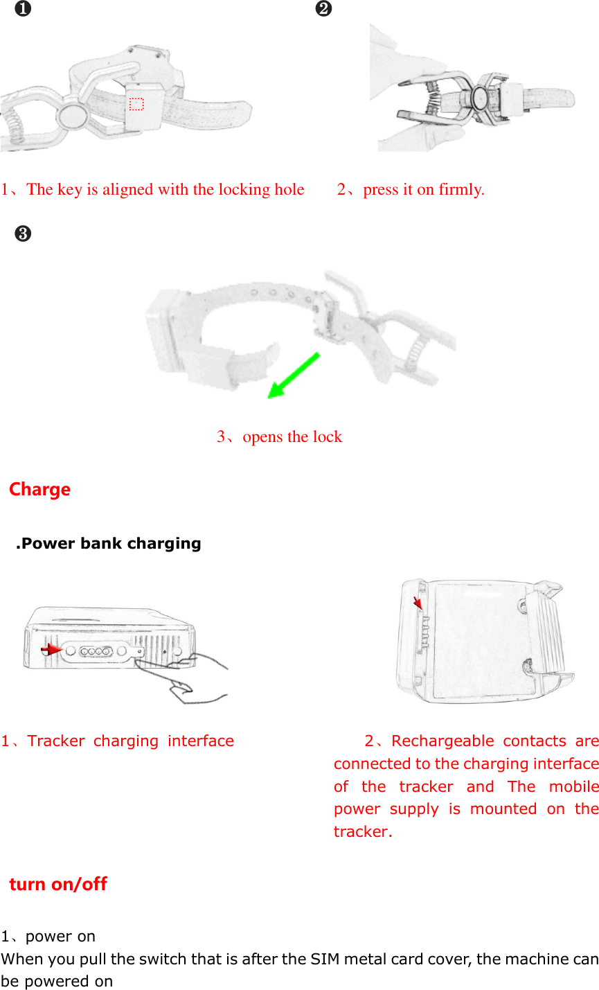 ❶                            ❷                                         1、The key is aligned with the locking hole    2、press it on firmly.  ❸    3、opens the lock Charge .Power bank charging                             1、Tracker  charging  interface                 2、Rechargeable  contacts  are connected to the charging interface of  the  tracker  and  The  mobile power  supply  is  mounted  on  the tracker. turn on/off 1、power on When you pull the switch that is after the SIM metal card cover, the machine can be powered on 