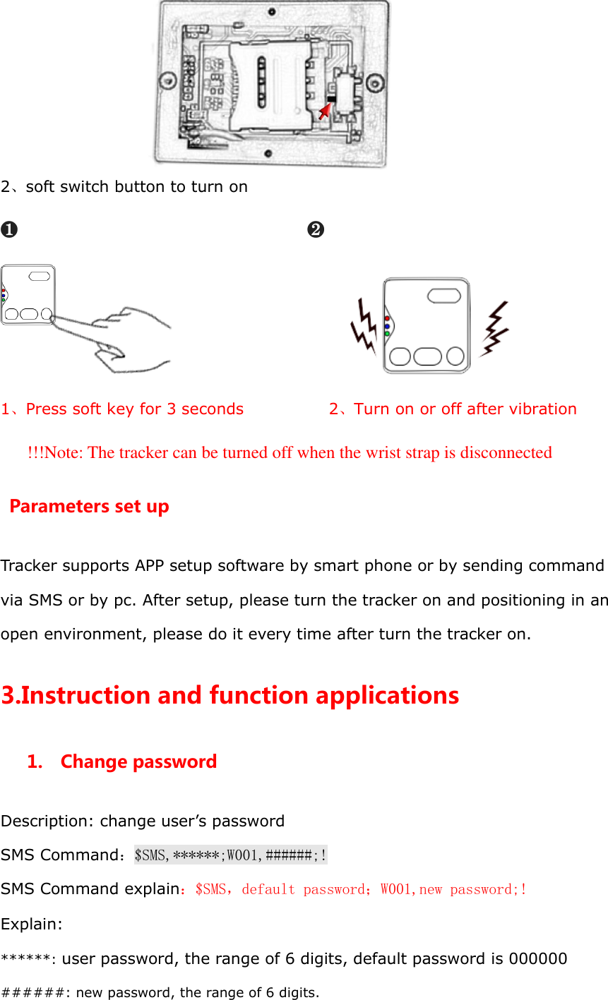  2、soft switch button to turn on ❶                          ❷                    1、Press soft key for 3 seconds                      2、Turn on or off after vibration !!!Note: The tracker can be turned off when the wrist strap is disconnected Parameters set up Tracker supports APP setup software by smart phone or by sending command via SMS or by pc. After setup, please turn the tracker on and positioning in an open environment, please do it every time after turn the tracker on. 3.Instruction and function applications 1.  Change password Description: change user&rsquo;s password SMS Command：$SMS,******;W001,######;! SMS Command explain：$SMS，default password；W001,new password;! Explain: ******: user password, the range of 6 digits, default password is 000000 ######: new password, the range of 6 digits. 