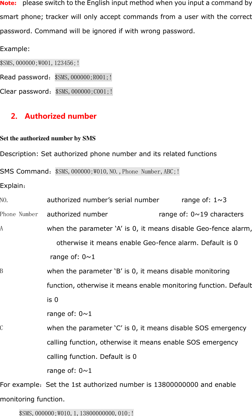 Note:   please switch to the English input method when you input a command by smart phone; tracker will only accept commands from a user with the correct password. Command will be ignored if with wrong password. Example: $SMS,000000;W001,123456;! Read password：$SMS,000000;R001;! Clear password：$SMS,000000;C001;! 2.    Authorized number Set the authorized number by SMS Description: Set authorized phone number and its related functions SMS Command：$SMS,000000;W010,NO.,Phone Number,ABC;! Explain： NO.  authorized number&rsquo;s serial number       range of: 1~3 Phone Number  authorized number                 range of: 0~19 characters A  when the parameter &lsquo;A&rsquo; is 0, it means disable Geo-fence alarm, otherwise it means enable Geo-fence alarm. Default is 0  range of: 0~1 B  when the parameter &lsquo;B&rsquo; is 0, it means disable monitoring function, otherwise it means enable monitoring function. Default is 0 range of: 0~1 C  when the parameter &lsquo;C&rsquo; is 0, it means disable SOS emergency calling function, otherwise it means enable SOS emergency calling function. Default is 0 range of: 0~1 For example：Set the 1st authorized number is 13800000000 and enable monitoring function. $SMS,000000;W010,1,13800000000,010;! 