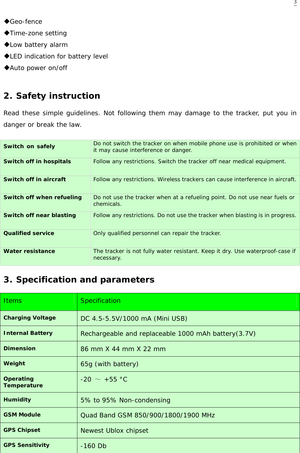  3◆Geo-fence ◆Time-zone setting ◆Low battery alarm ◆LED indication for battery level  ◆Auto power on/off  2. Safety instruction Read these simple guidelines. Not following them may damage to the tracker, put you in danger or break the law.  Switch on safely   Do not switch the tracker on when mobile phone use is prohibited or when it may cause interference or danger. Switch off in hospitals  Follow any restrictions. Switch the tracker off near medical equipment. Switch off in aircraft  Follow any restrictions. Wireless trackers can cause interference in aircraft. Switch off when refueling  Do not use the tracker when at a refueling point. Do not use near fuels or chemicals. Switch off near blasting  Follow any restrictions. Do not use the tracker when blasting is in progress. Qualified service  Only qualified personnel can repair the tracker. Water resistance  The tracker is not fully water resistant. Keep it dry. Use waterproof-case if necessary. 3. Specification and parameters Items   Specification Charging Voltage  DC 4.5-5.5V/1000 mA (Mini USB)  Internal Battery  Rechargeable and replaceable 1000 mAh battery(3.7V) Dimension   86 mm X 44 mm X 22 mm Weight  65g (with battery)  Operating Temperature  -20 ～ +55 &deg;C  Humidity  5% to 95% Non-condensing GSM Module  Quad Band GSM 850/900/1800/1900 MHz  GPS Chipset  Newest Ublox chipset GPS Sensitivity  -160 Db   