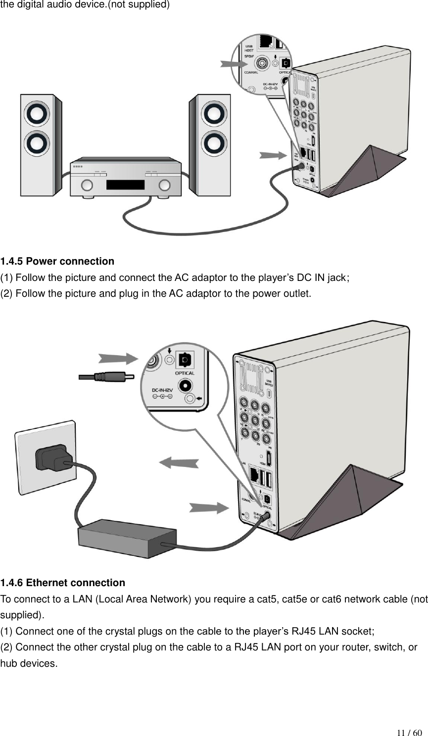                                           11 / 60 the digital audio device.(not supplied)  1.4.5 Power connection (1) Follow the picture and connect the AC adaptor to the player‟s DC IN jack; (2) Follow the picture and plug in the AC adaptor to the power outlet.  1.4.6 Ethernet connection To connect to a LAN (Local Area Network) you require a cat5, cat5e or cat6 network cable (not supplied). (1) Connect one of the crystal plugs on the cable to the player‟s RJ45 LAN socket; (2) Connect the other crystal plug on the cable to a RJ45 LAN port on your router, switch, or hub devices. 
