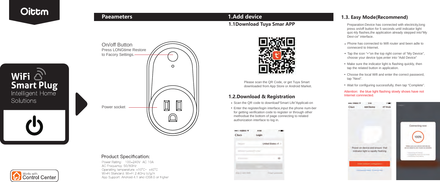 Paeameters 1.Add device1.1Download Tuya Smar APPPlease scan the QR Code, or get Tuya Smartdownloaded from App Store or Android Market.1.2.Download &amp; RegistrationScan the QR code to download“Smart Life”Applicati-onEnter the register/login interface,input the phone num-berfor getting verification code to register or through other methodsat the bottom of page connecting to relatedauthorization interface to log in.1.3. Easy Mode(Recommend)Preparation:Device has connected with electricity,longpress on/off button for 5 seconds until indicator light quic-kly flashes,the application already stepped into“My Devi-ce” interface. Phone has connected to Wifi router and been adle to connecerd to lnternet.Tap the icon “+”on the top right corner of “My Device”,choose your device type,enter into “Add Device”Make sure the indicator light is flashing quickly, then tap the related button in application.Choose the local Wifi and enter the correct password, tap “Next”.Wait for configuring successfully, then tap “Complete”.Attention:  the blue light flashing slowly shows have not Internet connnected.On/off ButtonPress LONGtime Restore to Facory Settings.Power socket