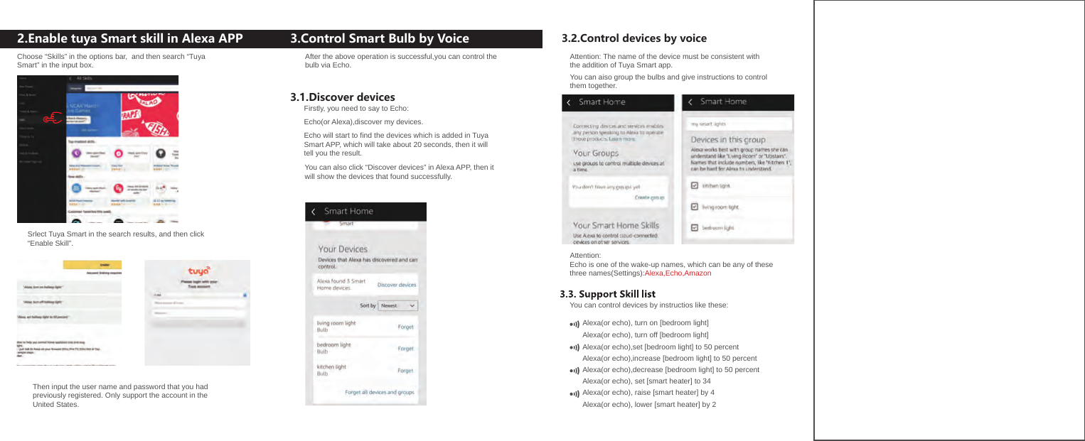 2.Enable tuya Smart skill in Alexa APP 3.Control Smart Bulb by Voice3.1.Discover devices 3.2.Control devices by voiceAfter the above operation is successful,you can control thebulb via Echo. Firstly, you need to say to Echo:Echo(or Alexa),discover my devices.Echo will start to find the devices which is added in TuyaSmart APP, which will take about 20 seconds, then it willtell you the result.You can also click “Discover devices” in Alexa APP, then itwill show the devices that found successfully.Alexa(or echo), set [smart heater] to 34Alexa(or echo), raise [smart heater] by 4Alexa(or echo), lower [smart heater] by 2Choose “Skills” in the options bar,  and then search “Tuya Smart” in the input box.Srlect Tuya Smart in the search results, and then click“Enable Skill”.Then input the user name and password that you hadpreviously registered. Only support the account in theUnited States.Attention: The name of the device must be consistent withthe addition of Tuya Smart app.You can aiso group the bulbs and give instructions to controlthem together.Attention:Echo is one of the wake-up names, which can be any of thesethree names(Settings):Alexa,Echo,AmazonYou can control devices by instructios like these:Alexa(or echo), turn on [bedroom light]Alexa(or echo), turn off [bedroom light]Alexa(or echo),set [bedroom light] to 50 percent  Alexa(or echo),increase [bedroom light] to 50 percent  Alexa(or echo),decrease [bedroom light] to 50 percent  