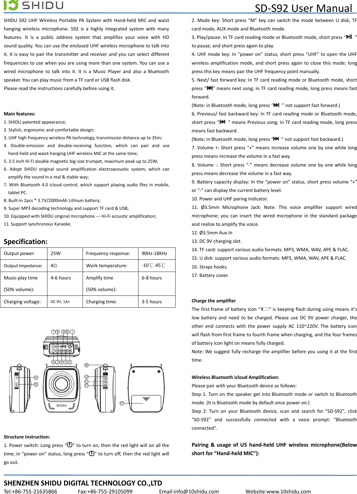 SD-S92 User ManualSHENZHEN SHIDU DIGITAL TECHNOLOGY CO.,LTDTel:+86-755-21635866 Fax:+86-755-29105099 Email:info@10shidu.com Website:www.10shidu.comSHIDU S92 UHF Wireless Portable PA System with Hand-held MIC and waisthanging wireless microphone. S92 is a highly integrated system with manyfeatures. It is a public address system that amplifies your voice with HDsound quality. You can use the enclosed UHF wireless microphone to talk intoit. It is easy to pair the transmitter and receiver and you can select differentfrequencies to use when you are using more than one system. You can use awired microphone to talk into it. It is a Music Player and also a Bluetoothspeaker. You can play music from a TF card or USB flash disk.Please read the instructions carefully before using it.Main features:1. SHIDU patented appearance;2. Stylish, ergonomic and comfortable design;3. UHF high frequency wireless PA technology, transmission distance up to 35m;4. Double-emission and double-receiving function, which can pair and usehand-held and waist-hanging UHF wireless MIC at the same time;5. 3.5 inch Hi Fi double magnetic big-size trumpet, maximum peak up to 25W;6. Adopt SHIDU original sound amplification electroacoustic system, which canamplify the sound in a real &amp; stable way;7. With Bluetooth 4.0 icloud control, which support playing audio files in mobile,tablet PC.8. Built-in 2pcs * 3.7V/2000mAh Lithium battery;9. Super MP3 decoding technology and support TF card &amp; USB;10. Equipped with SHIDU original microphone --- Hi-Fi acoustic amplification;11. Support synchronous Karaoke.Specification:Output power: 25W Frequency response: 90Hz-18KHzOutput Impedance: 4ΩWork temperature: -10℃-45℃Music-play time(50% volume):4-6 hours Amplify time(50% volume):6-8 hoursCharging voltage: DC 9V, 1A+ Charging time: 3-5 hoursStructure Instruction:1. Power switch: Long press “ ” to turn on, then the red light will on all thetime; in “power on” status, long press “ ” to turn off, then the red light willgo out.2. Mode key: Short press “M” key can switch the mode between U disk, TFcard mode, AUX mode and Bluetooth mode.3. Play/pause: In TF card reading mode or Bluetooth mode, short press “ ”to pause, and short press again to play.4. UHF mode key: In “power on” status, short press “UHF” to open the UHFwireless amplification mode, and short press again to close this mode; longpress this key means pair the UHF frequency point manually.5. Next/ fast forward key: In TF card reading mode or Bluetooth mode, shortpress “ ” means next song; in TF card reading mode, long press means fastforward.(Note: in Bluetooth mode, long press “ ” not support fast forward.)6. Previous/ fast backward key: In TF card reading mode or Bluetooth mode,short press “ ” means Previous song; in TF card reading mode, long pressmeans fast backward.(Note; in Bluetooth mode, long press “ ” not support fast backward.)7. Volume +: Short press “+” means increase volume one by one while longpress means increase the volume in a fast way.8. Volume -: Short press “-” means decrease volume one by one while longpress means decrease the volume in a fast way.9. Battery capacity display: In the “power on” status, short press volume “+”or “-” can display the current battery level.10. Power and UHF paring indicator.11. Ø3.5mm Microphone Jack: Note: This voice amplifier support wiredmicrophone; you can insert the wired microphone in the standard packageand realize to amplify the voice.12. Ø3.5mm Aux In13. DC 9V charging slot.14. TF card: support various audio formats: MP3, WMA, WAV, APE &amp; FLAC.15. U disk: support various audio formats: MP3, WMA, WAV, APE &amp; FLAC.16. Straps hooks.17. Battery cover.Charge the amplifierThefirstframeofbatteryicon“ ” is keeping flash during using means it’slow battery and need to be charged. Please use DC 9V power charger, theother end connects with the power supply AC 110~220V. The battery iconwill flash from first frame to fourth frame when charging, and the four framesof battery icon light on means fully charged.Note: We suggest fully recharge the amplifier before you using it at the firsttime.Wireless Bluetooth icloud Amplification:Please pair with your Bluetooth device as follows:Step 1: Turn on the speaker get into Bluetooth mode or switch to Bluetoothmode. (It is Bluetooth mode by default once power on.)Step 2: Turn on your Bluetooth device, scan and search for “SD-S92”, click“SD-S92” and successfully connected with a voice prompt: “Bluetoothconnected”.Pairing &amp; usage of U5 hand-held UHF wireless microphone(Belowshort for “Hand-held MIC”):