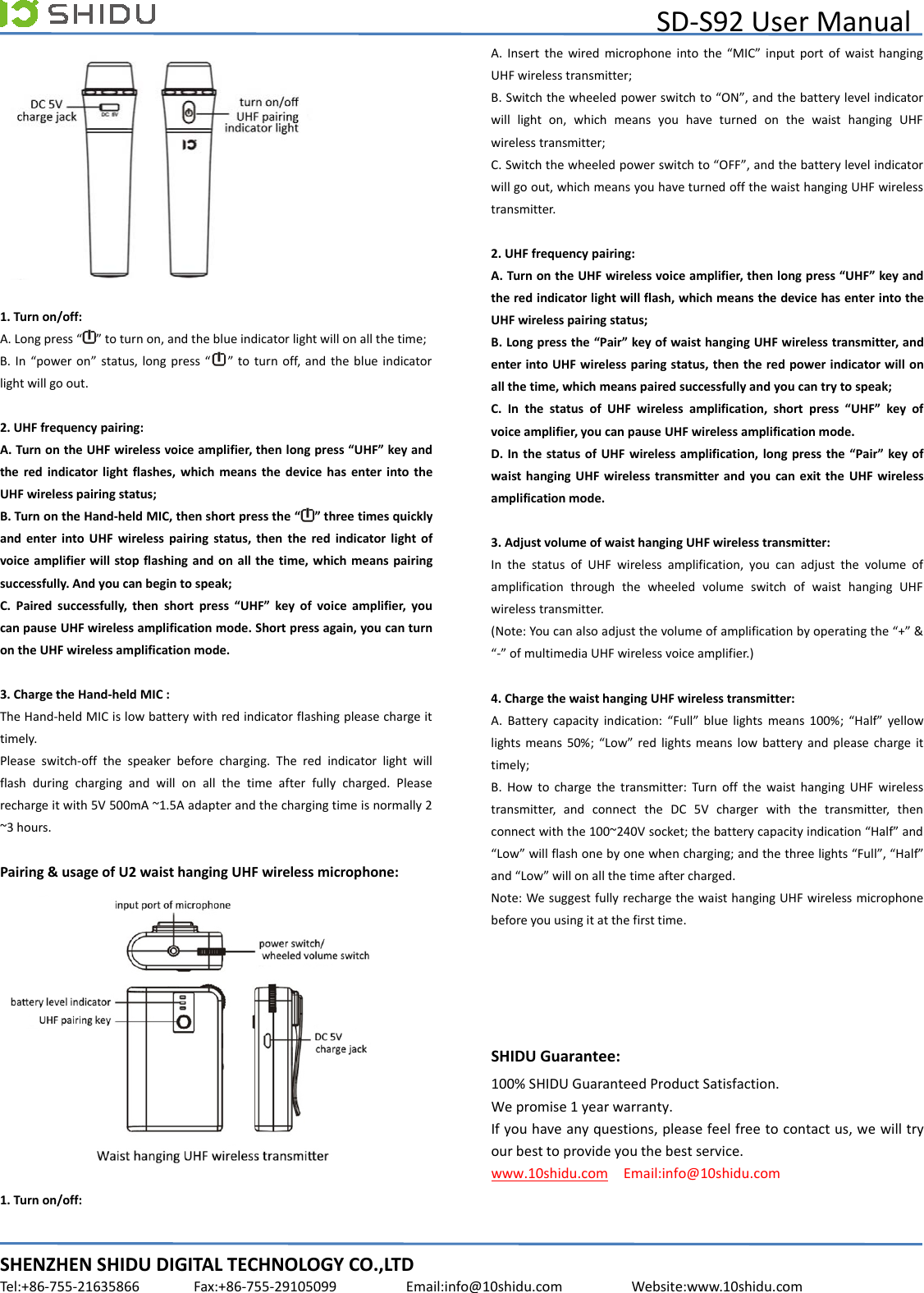 SD-S92 User ManualSHENZHEN SHIDU DIGITAL TECHNOLOGY CO.,LTDTel:+86-755-21635866 Fax:+86-755-29105099 Email:info@10shidu.com Website:www.10shidu.com1. Turn on/off:A. Long press “ ” to turn on, and the blue indicator light will on all the time;B. In “power on” status, long press “ ” to turn off, and the blue indicatorlight will go out.2. UHF frequency pairing:A. Turn on the UHF wireless voice amplifier, then long press “UHF” key andthe red indicator light flashes, which means the device has enter into theUHF wireless pairing status;B. Turn on the Hand-held MIC, then short press the “ ” three times quicklyand enter into UHF wireless pairing status, then the red indicator light ofvoice amplifier will stop flashing and on all the time, which means pairingsuccessfully. And you can begin to speak;C. Paired successfully, then short press “UHF” key of voice amplifier, youcan pause UHF wireless amplification mode. Short press again, you can turnon the UHF wireless amplification mode.3. Charge the Hand-held MIC :The Hand-held MIC is low battery with red indicator flashing please charge ittimely.Please switch-off the speaker before charging. The red indicator light willflash during charging and will on all the time after fully charged. Pleaserecharge it with 5V 500mA ~1.5A adapter and the charging time is normally 2~3 hours.Pairing &amp; usage of U2 waist hanging UHF wireless microphone:1. Turn on/off:A. Insert the wired microphone into the “MIC” input port of waist hangingUHF wireless transmitter;B. Switch the wheeled power switch to “ON”, and the battery level indicatorwill light on, which means you have turned on the waist hanging UHFwireless transmitter;C. Switch the wheeled power switch to “OFF”, and the battery level indicatorwill go out, which means you have turned off the waist hanging UHF wirelesstransmitter.2. UHF frequency pairing:A. Turn on the UHF wireless voice amplifier, then long press “UHF” key andthe red indicator light will flash, which means the device has enter into theUHF wireless pairing status;B. Long press the “Pair” key of waist hanging UHF wireless transmitter, andenter into UHF wireless paring status, then the red power indicator will onall the time, which means paired successfully and you can try to speak;C. In the status of UHF wireless amplification, short press “UHF” key ofvoice amplifier, you can pause UHF wireless amplification mode.D. In the status of UHF wireless amplification, long press the “Pair” key ofwaist hanging UHF wireless transmitter and you can exit the UHF wirelessamplification mode.3. Adjust volume of waist hanging UHF wireless transmitter:In the status of UHF wireless amplification, you can adjust the volume ofamplification through the wheeled volume switch of waist hanging UHFwireless transmitter.(Note: You can also adjust the volume of amplification by operating the “+” &amp;“-” of multimedia UHF wireless voice amplifier.)4. Charge the waist hanging UHF wireless transmitter:A. Battery capacity indication: “Full” blue lights means 100%; “Half” yellowlights means 50%; “Low” red lights means low battery and please charge ittimely;B. How to charge the transmitter: Turn off the waist hanging UHF wirelesstransmitter, and connect the DC 5V charger with the transmitter, thenconnect with the 100~240V socket; the battery capacity indication “Half” and“Low” will flash one by one when charging; and the three lights “Full”, “Half”and “Low” will on all the time after charged.Note: We suggest fully recharge the waist hanging UHF wireless microphonebefore you using it at the first time.SHIDU Guarantee:100% SHIDU Guaranteed Product Satisfaction.We promise 1 year warranty.If you have any questions, please feel free to contact us, we will tryour best to provide you the best service.www.10shidu.com Email:info@10shidu.com