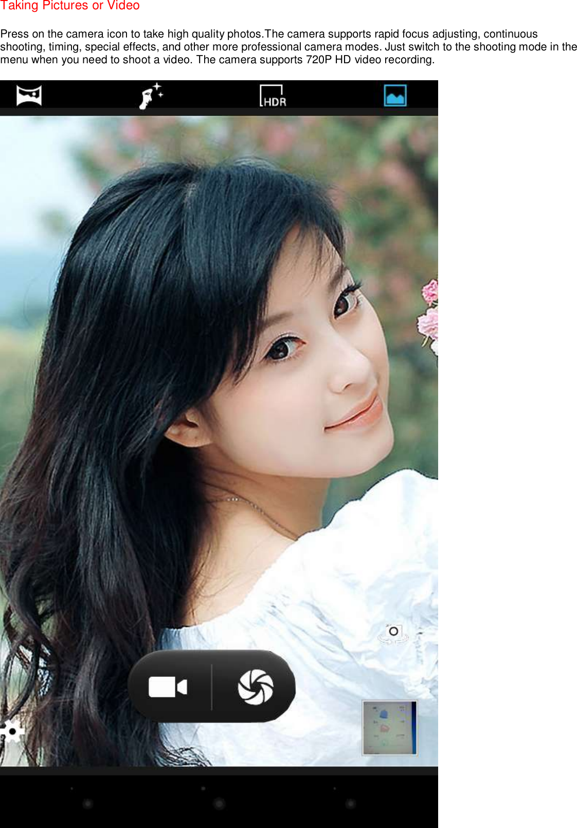 Taking Pictures or Video   Press on the camera icon to take high quality photos.The camera supports rapid focus adjusting, continuous shooting, timing, special effects, and other more professional camera modes. Just switch to the shooting mode in the menu when you need to shoot a video. The camera supports 720P HD video recording.  