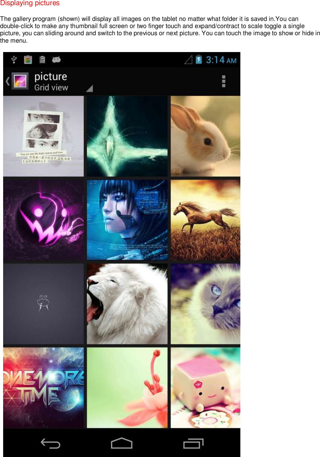 Displaying pictures The gallery program (shown) will display all images on the tablet no matter what folder it is saved in.You can double-click to make any thumbnail full screen or two finger touch and expand/contract to scale toggle a single picture, you can sliding around and switch to the previous or next picture. You can touch the image to show or hide in the menu.   