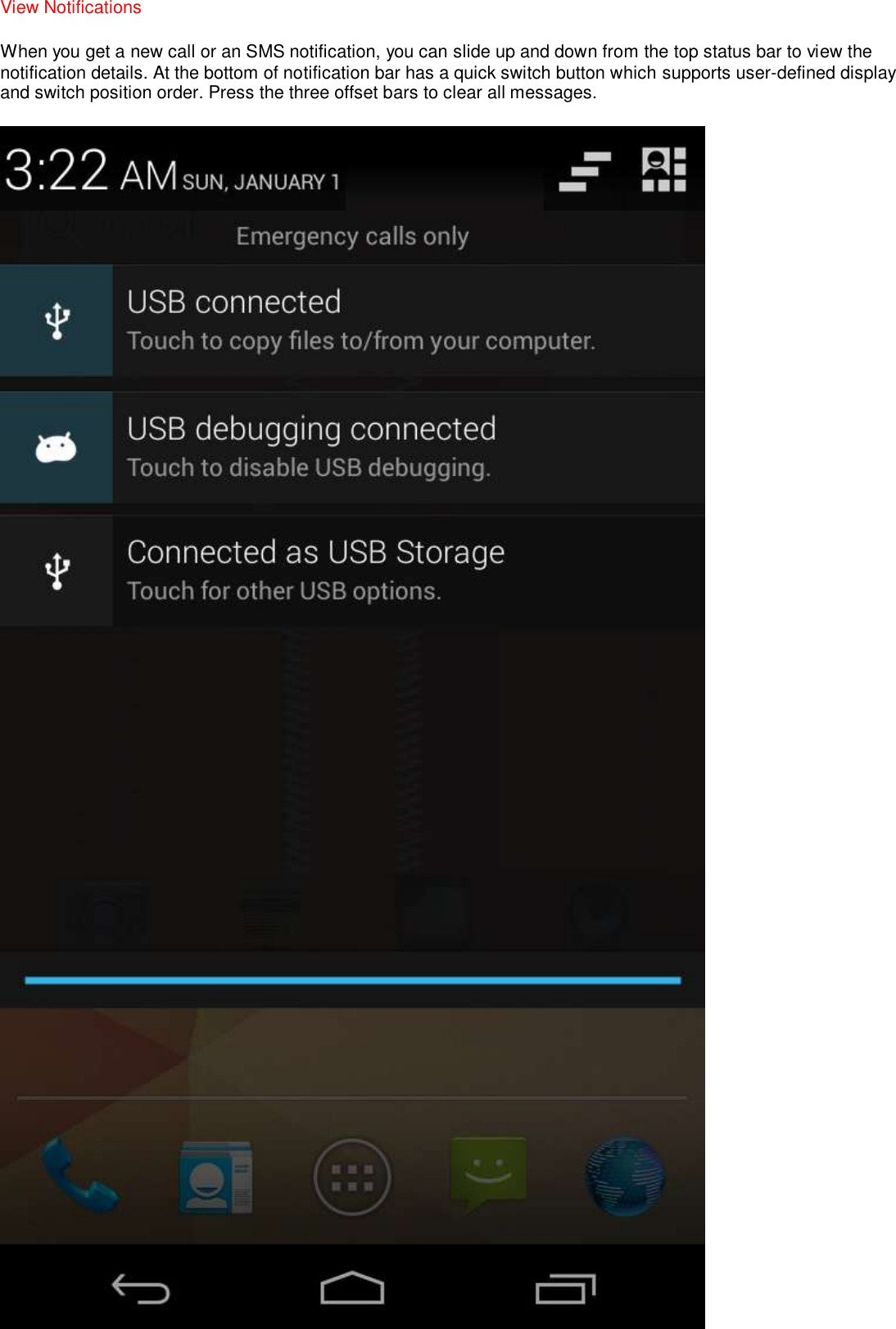 View Notifications   When you get a new call or an SMS notification, you can slide up and down from the top status bar to view the notification details. At the bottom of notification bar has a quick switch button which supports user-defined display and switch position order. Press the three offset bars to clear all messages.  