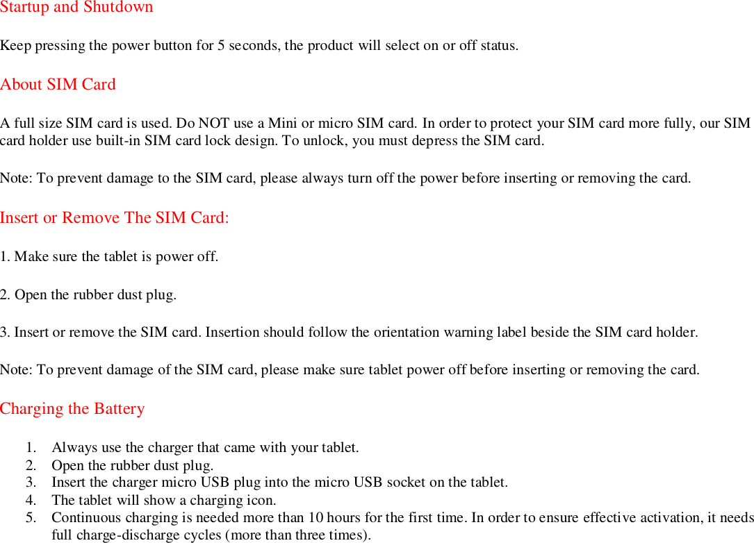   Startup and Shutdown Keep pressing the power button for 5 seconds, the product will select on or off status. About SIM Card   A full size SIM card is used. Do NOT use a Mini or micro SIM card. In order to protect your SIM card more fully, our SIM card holder use built-in SIM card lock design. To unlock, you must depress the SIM card. Note: To prevent damage to the SIM card, please always turn off the power before inserting or removing the card. Insert or Remove The SIM Card: 1. Make sure the tablet is power off. 2. Open the rubber dust plug. 3. Insert or remove the SIM card. Insertion should follow the orientation warning label beside the SIM card holder. Note: To prevent damage of the SIM card, please make sure tablet power off before inserting or removing the card. Charging the Battery 1. Always use the charger that came with your tablet. 2. Open the rubber dust plug. 3. Insert the charger micro USB plug into the micro USB socket on the tablet. 4. The tablet will show a charging icon. 5. Continuous charging is needed more than 10 hours for the first time. In order to ensure effective activation, it needs full charge-discharge cycles (more than three times).                