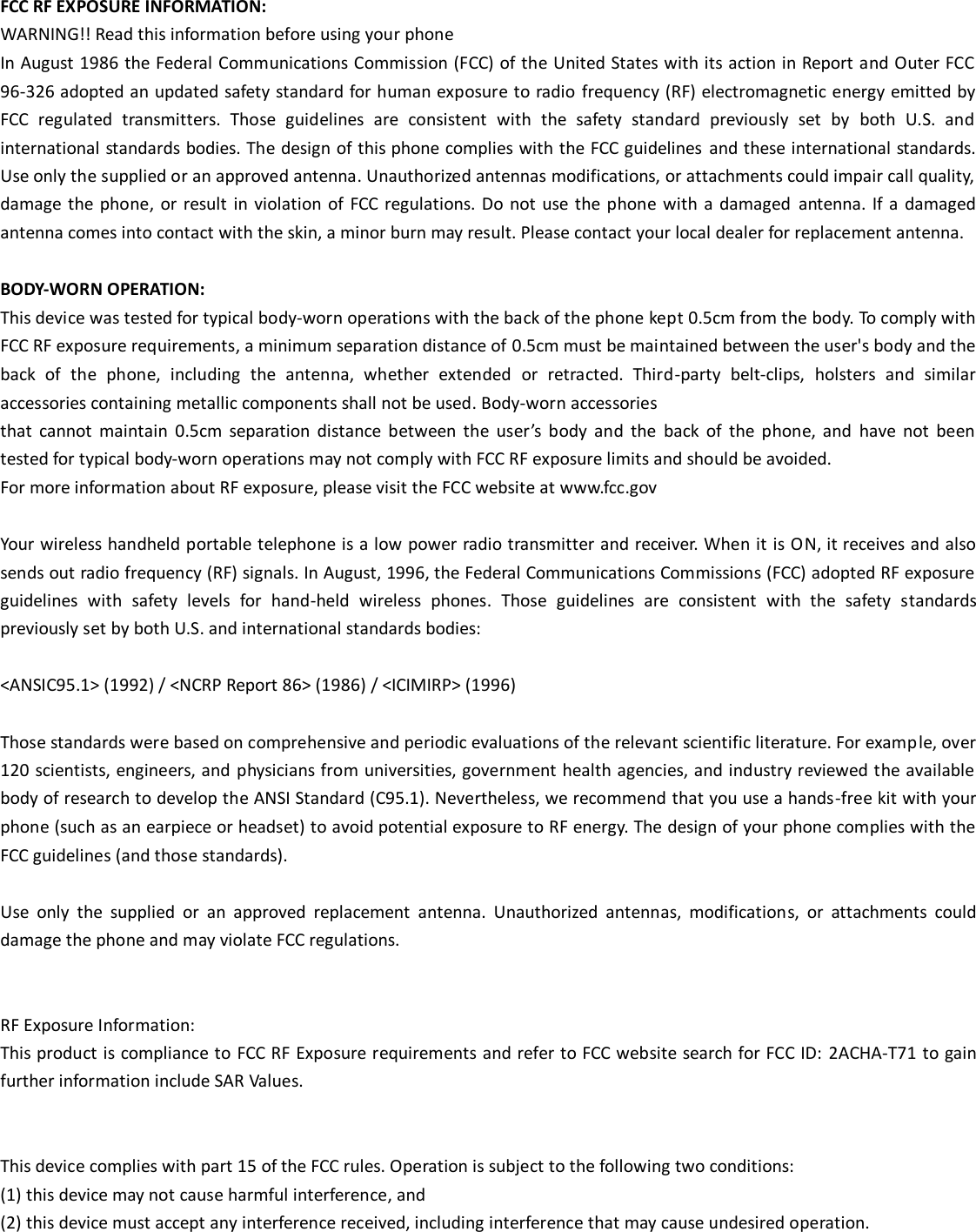  FCC RF EXPOSURE INFORMATION: WARNING!! Read this information before using your phone In August 1986 the Federal Communications Commission (FCC) of the United States with its action in Report and Outer FCC 96-326 adopted an updated safety standard for human exposure to radio frequency (RF) electromagnetic energy emitted by FCC  regulated  transmitters.  Those  guidelines  are  consistent  with  the  safety  standard  previously  set  by  both  U.S.  and international standards bodies. The design of this phone complies with the FCC guidelines  and these international standards. Use only the supplied or an approved antenna. Unauthorized antennas modifications, or attachments could impair call quality, damage the phone,  or result  in violation of  FCC  regulations. Do not use  the phone with a damaged  antenna. If  a  damaged antenna comes into contact with the skin, a minor burn may result. Please contact your local dealer for replacement antenna.  BODY-WORN OPERATION: This device was tested for typical body-worn operations with the back of the phone kept 0.5cm from the body. To comply with FCC RF exposure requirements, a minimum separation distance of 0.5cm must be maintained between the user's body and the back  of  the  phone,  including  the  antenna,  whether  extended  or  retracted.  Third-party  belt-clips,  holsters  and  similar accessories containing metallic components shall not be used. Body-worn accessories that  cannot  maintain  0.5cm  separation  distance  between  the  user&rsquo;s  body  and  the  back  of  the  phone,  and  have  not  been tested for typical body-worn operations may not comply with FCC RF exposure limits and should be avoided. For more information about RF exposure, please visit the FCC website at www.fcc.gov  Your wireless handheld portable telephone is a low power radio transmitter and receiver. When it is ON, it receives and also sends out radio frequency (RF) signals. In August, 1996, the Federal Communications Commissions (FCC) adopted RF exposure guidelines  with  safety  levels  for  hand-held  wireless  phones.  Those  guidelines  are  consistent  with  the  safety  standards previously set by both U.S. and international standards bodies:  <ANSIC95.1> (1992) / <NCRP Report 86> (1986) / <ICIMIRP> (1996)  Those standards were based on comprehensive and periodic evaluations of the relevant scientific literature. For example, over 120 scientists, engineers, and physicians from universities, government health agencies, and industry reviewed the available body of research to develop the ANSI Standard (C95.1). Nevertheless, we recommend that you use a hands-free kit with your phone (such as an earpiece or headset) to avoid potential exposure to RF energy. The design of your phone complies with the FCC guidelines (and those standards).  Use  only  the  supplied  or  an  approved  replacement  antenna.  Unauthorized  antennas,  modifications,  or  attachments  could damage the phone and may violate FCC regulations.     RF Exposure Information: This product is compliance to FCC RF Exposure requirements and refer to FCC website search for FCC ID:  2ACHA-T71 to gain further information include SAR Values.     This device complies with part 15 of the FCC rules. Operation is subject to the following two conditions: (1) this device may not cause harmful interference, and (2) this device must accept any interference received, including interference that may cause undesired operation.    